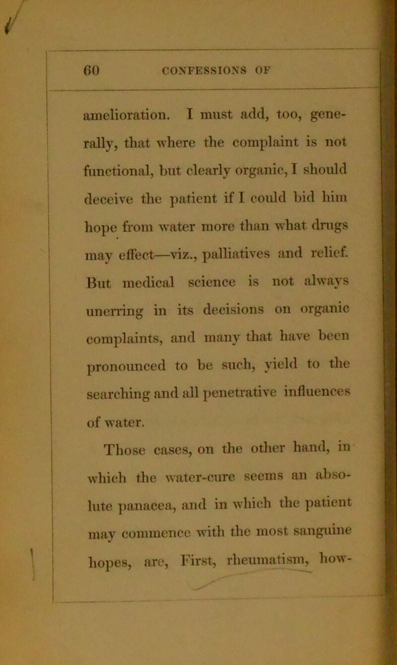 amelioration, I must add, too, gene- rally, that where the complaint is not functional, but clearly organic, I should deceive the patient if I could bid him hope from water more than what drugs may effect—viz., palliatives and relief. But medical science is not always unen’ing in its decisions on organic complaints, and many that have been pronounced to be such, yield to the searching and all penetrative influences of water. Those cases, on the other hand, in which the water-cure seems an abso- lute ])anacea, and in whi(‘h the patient may commence with the most sanguine hopes, are. First, rheumatism, how-
