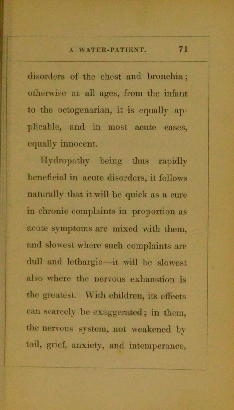 disorders of the chest and bronchia; otlierwise at all ages, from tire infant to the octogenarian, it is equally ap- plicable, and in most acute cases, equally innocent. Hydropathy being thus rapidly beneficial in acute disorders, it follows naturally that it will be quick as a cure in chronic complaints in proportion as acute symptoms are mixed with them, and slowest where such complaints are dull and lethargic—it will be slowest also where the nervous exhaustion is the greatest. W’^ith children, its effects can scarcely be exaggerated; in them, the nervous system, not weakened by toil, grief, anxiety, and intem})crance.