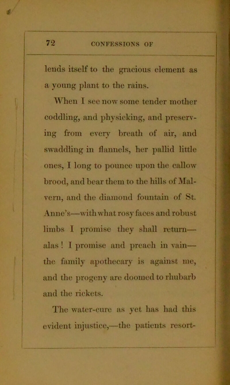 lends itself to the gracious element as a young plant to the rains. When I see now some tender mother coddling, and physicking, and preserv- ing from every breath of air, and swaddling in flannels, her pallid little ones, I long to pounce ujion the callow brood, and bear them to the hills of Mal- vern, and the diamond fountain of St. Anne’s—with what rosy faces and robust limbs I promise they shall return— alas ! I jiromise and preach in vain— the family apothecary is against me, and tlie progeny are doomed to rhubarb and the rickets. The water-cure as yet has had this evident injustice,—the patients resort-