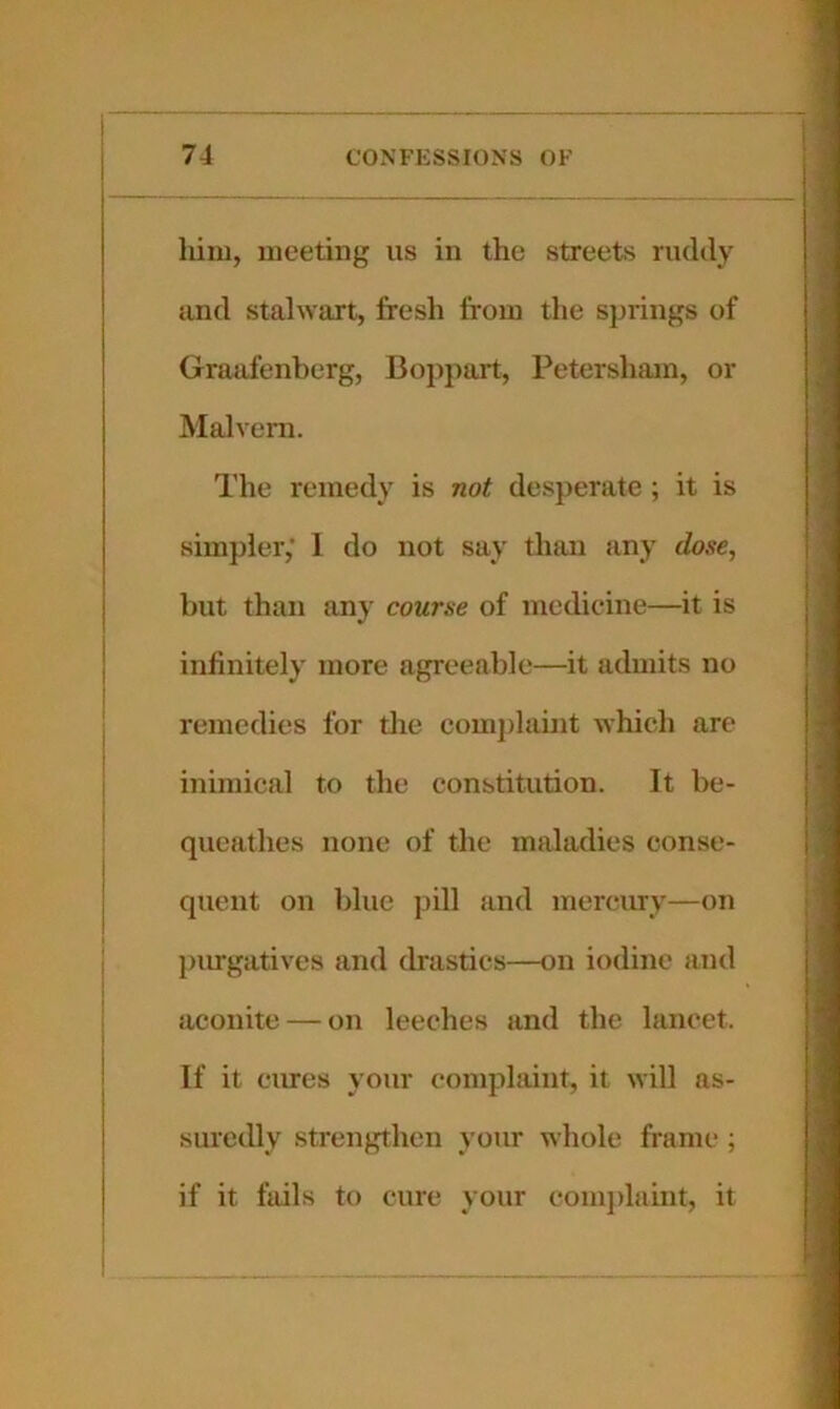 him, meeting us in the streets rudely and stalwart, fresh from the sjnings of Graafenberg, Bojjpart, Petersham, or Malvern. The remedy is not desperate ; it is simpler,' I do not say than any dose, but than any course of medicine—it is infinitely more agreeable—it admits no remedies for the comj)hiint which are inimical to the constitution. It be- queathes none of the maladies conse- quent on blue pill and mercury—on piugatives and drastics—on iodine and aconite — on leeches and the lancet. If it cures your complaint, it will as- suredly strengthen your whole frame ; if it fails to cure your comidaint, it