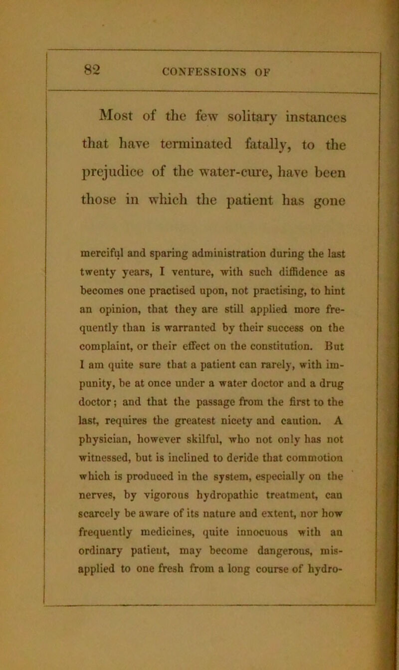 Most of the few solitary instances that have terminated fatally, to the prejudice of the water-ciu-e, have been those in which the patient has gone merciful and sparing administration during the last twenty years, I venture, with such diffidence as becomes one practised upon, not practising, to hint an opinion, that they are still applied more fre- quently than is warranted by their success on the complaint, or their effect on the constitution. But I am quite sure that a patient can rarely, with im- punity, be at once under a water doctor and a drug doctor; and that the passage from the first to the last, requires the greatest nicety and caution. A physician, however skilful, who not only has not witnessed, but is inclined to deride that commotion which is produced in the system, especially on the nerves, by vigorous hydropathic treatment, can scarcely be aware of its nature and extent, nor how frequently medicines, quite innocuous with an ordinary patieut, may become dangerous, mis- applied to one fresh from a long course of hydro-
