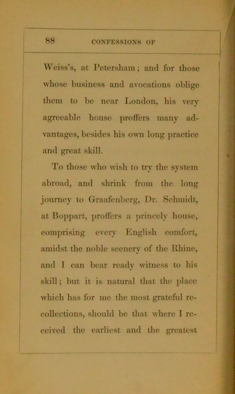 Weiss’s, at Petersham; and for those whose business and avocations oblige them to be near London, his very agreeable house proffers many ad- vantages, besides his o\\ti long practice and great skill. To those who Avish to try the system abroad, and shrink from the long jonmey to Graafenberg, Dr. Schmidt, at Boppart, j)roffers a princely house, comprising every English comfort, amidst the noble scenery of the Rhine, and 1 can bear ready witness to his .skill; but it is natural that the place which has for me the most grateful re- collections, should be that where I re- ceived the efirliest and the greatest