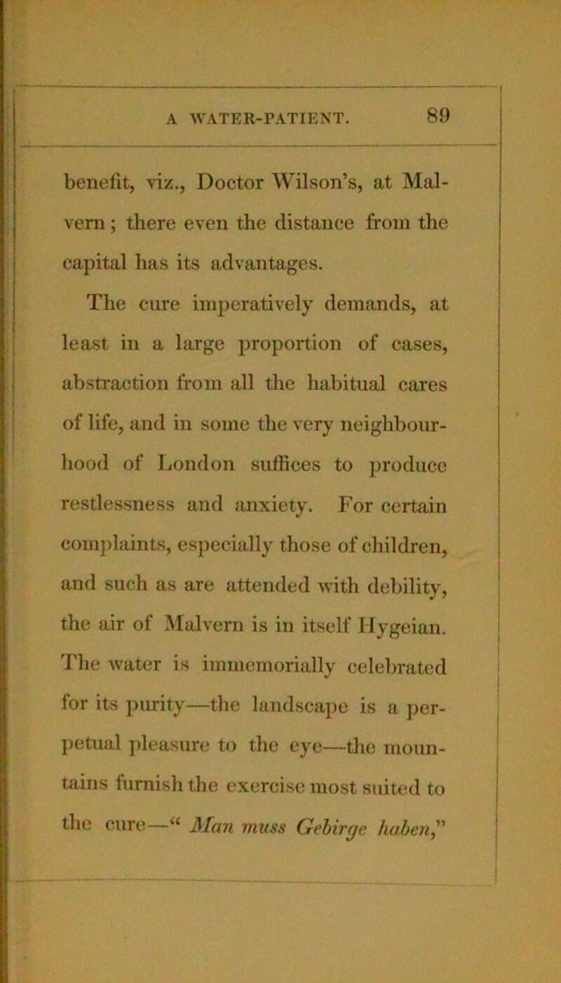 benefit, viz., Doctor Wilson’s, at Mal- vern ; there even the distance from the capital has its advantages. The cure imperatively demands, at least in a large proportion of cases, abstraction from all the habitual cares of life, and in some the very neighbour- hood of liondon suffices to produce restlessness and anxiety. P'or certain complaints, especially those of children, and such as are attended with debility, the air of Malvern is in itself Hygeian. The water is immemorially celelmited for its purity—the landscape is a j)er- petual jileasure to the eye—the moun- niins furnish the exercise most suited to the cure—“ Man muss Gehirne haben,