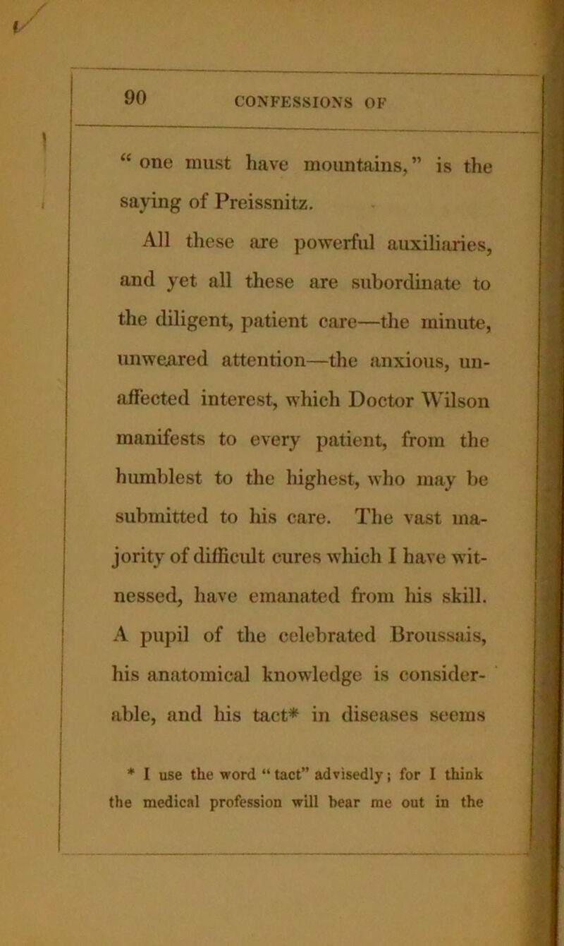 “ one must have mountains,” is the saying of Preissnitz. All these are jiowerful auxiliaries, and yet all these are subordinate to the diligent, patient care—the minute, unweATed attention—the anxious, un- affected interest, which Doctor Wilson manifests to every patient, from the humblest to the highest, who may be submitted to his care. The vast ma- jority of diflicult cures which I have wit- nessed, have emanated from Ins skill. A pupil of the celebrated Broussais, his anatomical knowledge is consider- able, and his tact* in diseases seems * I use the word “ tact” advisedly; for I think the medical profession will bear me out in the