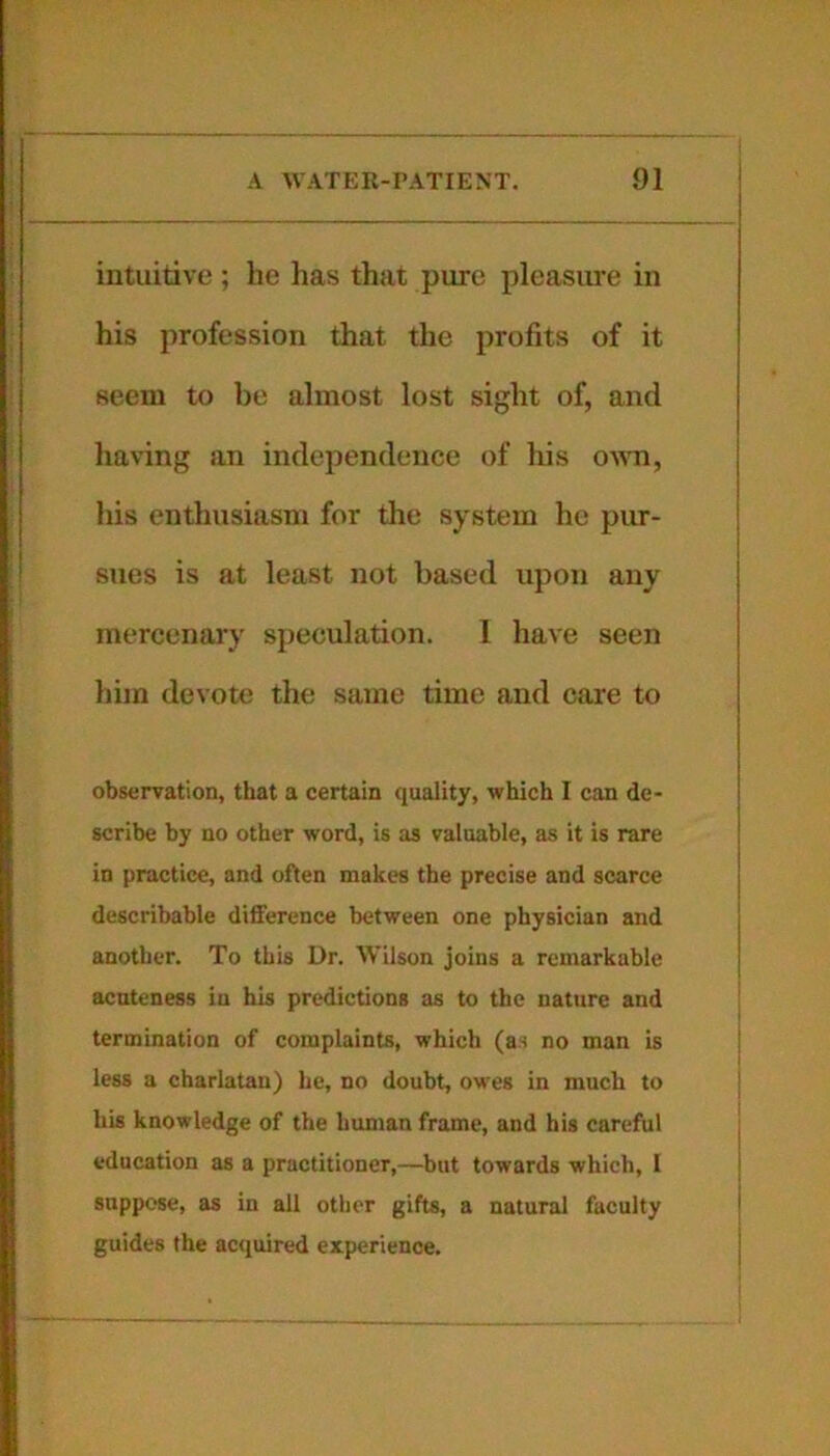 intuitive ; he has that pure pleasure in his profession that the profits of it seem to be almost lost sight of, and having an independence of his own, his enthusiasm for the system he pur- sues is at least not based upon any mercenary speculation. 1 have seen him devote the same time and care to observation, that a certain quality, which I can de- scribe by no other word, is as valuable, as it is rare in practice, and often makes the precise and scarce describable difference between one physician and another. To this Dr. Wilson joins a remarkable acuteness iu his predictions as to the nature and termination of complaints, which (as no man is less a charlatan) he, no doubt, owes in much to his knowledge of the human frame, and his careful education as a practitioner,—but towards which, I suppose, as in all other gifts, a natural faculty guides the acquired experience.