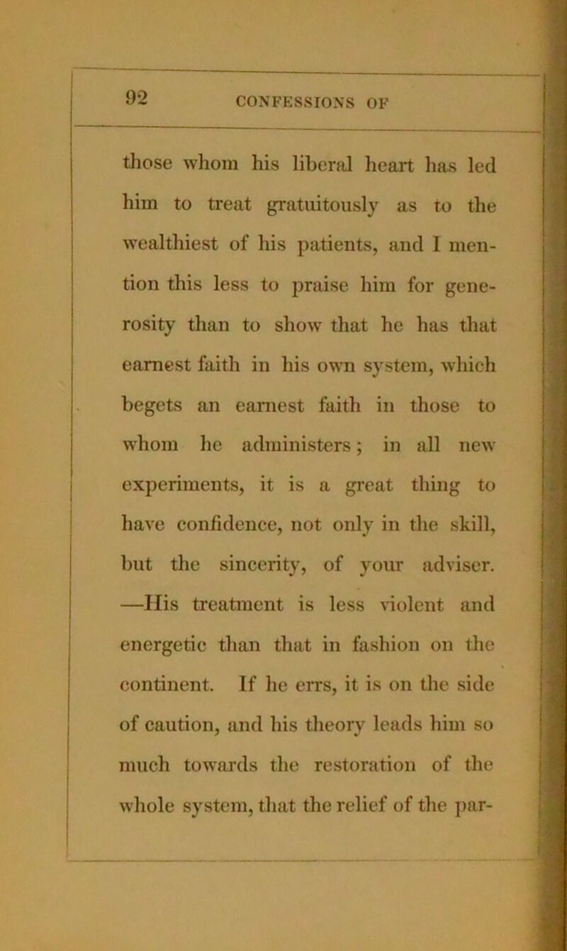 tliose whom his libend heart has led him to treat ^atuitoiisly as to the wealthiest of his patients, and I men- tion this less to praise him for gene- rosity than to show that he has that earnest faith in his own system, which begets an earnest faith in those to whom he administers; in all new experiments, it is a great thing to have confidence, not only in the skill, but the sincerity, of your adviser. —His treatment is less \-iolent and energetic than that in fashion on the continent. If he errs, it is on the side of caution, and his tlieory leads him so much towards the restoration of the whole system, that the relief of the par-