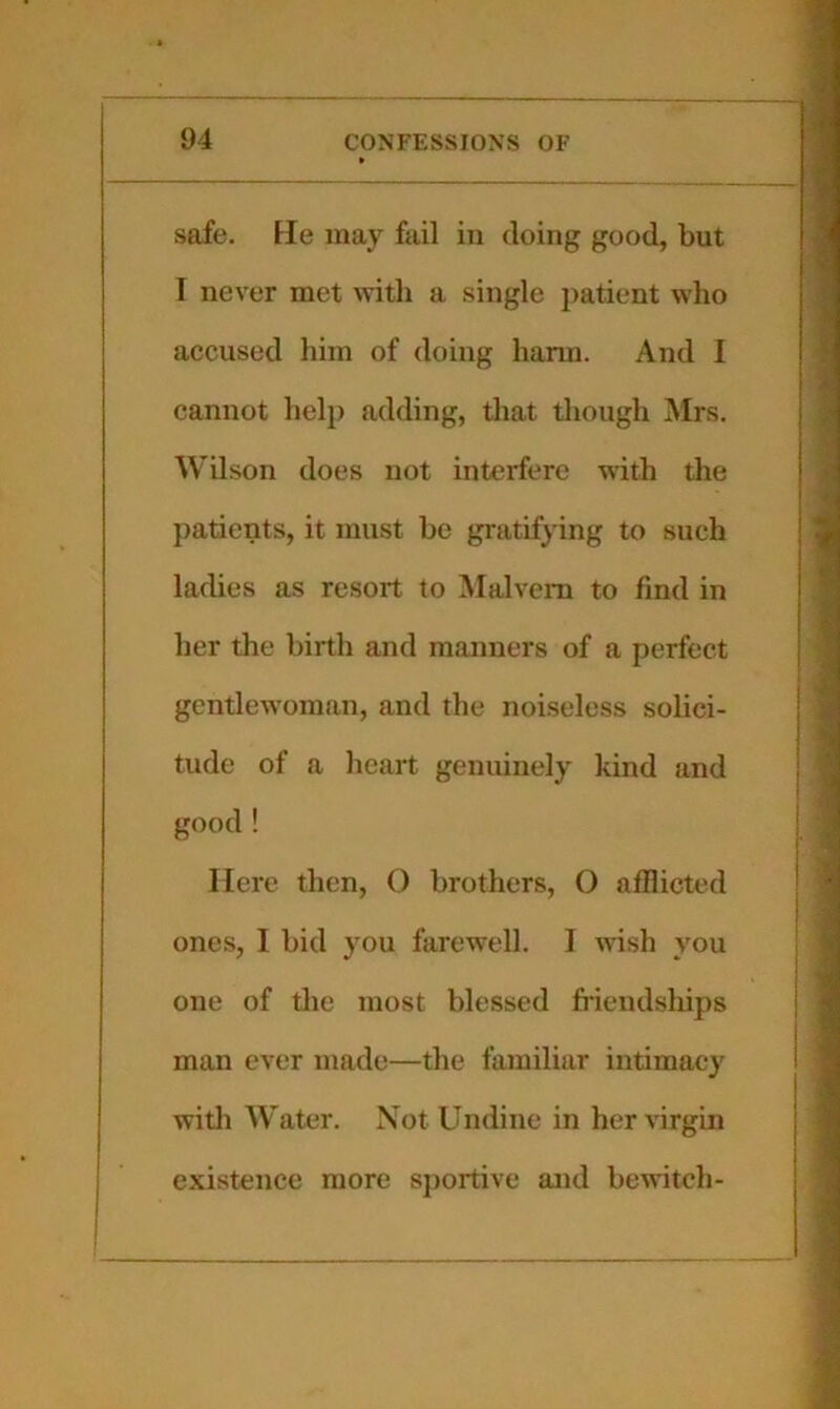 safe. He may fail in doing good, but I never met \vith a single jiatient who accused him of doing harm. And I cannot help adding, that though Mrs. Wilson does not interfere wdth the patients, it must be gratifying to such ladies as resort to Malvern to find in her the birth and manners of a perfect gentlew’oman, and the noiseless solici- tude of a heart genuinely kind and good ! Here then, 0 brothers, O afflicted ones, I bid you farewell. I wish you one of tlie most blessed fiiendships man ever made—the familiar intimacy witli AVater. Not Undine in her virgin existence more sportive and bewitch-
