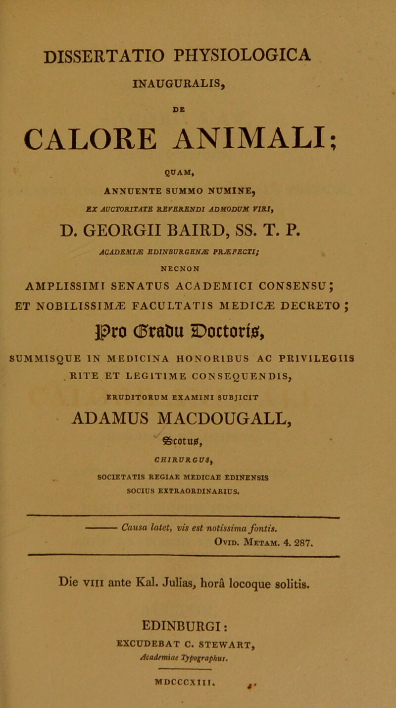 INAUGURALIS, DE CALORE ANIMALI; QUAM, ANNUENTE SUMMO NUMINE, EX AUCTORITATE REVERENDI ADMODUM VIRI, D. GEORGII BAIRD, SS. T. P. ACADEMIAE EDINBURGRNJE PRJEPECTI; NECNON AMPLISSIMI SENATUS ACADEMICI CONSENSU; et nobilissima: facultatis medica: decreto; pro dftaDu £)octort$, SUMMISQUE IN MEDICINA HONORIBUS AC PRIVILEGIIS RITE ET LEGITIME CON SEOUENDIS, IV / ERUDITORUM EXAMINI SUBJICIT ADAMUS MACDOUGALL, ©COtUjtf, CHIRURGUS, SOCIETATIS REGIAE MEDICAE EDINENSIS SOCIUS EXTRAORDINARIUS. Causa latet, vis est notissima fontis. Ovid. Metam. 4. 287. Die vili ante Kal. Julias, hora locoque solitis. EDINBURGI: EXCUDEBAT C. STEWART, Academiae Typographu:. *• Miicccxiu