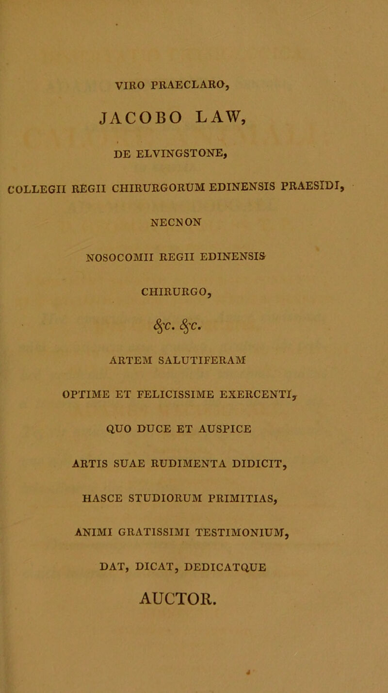 VIRO PRAECLARO, JACOBO LAW, DE ELVINGSTONE, COLLEGII REGII CHIRURGORUM EDINENSIS PRAESIDI, NECNON NOSOCOMII REGII EDINENSIS CHIRURGO, 8$c. §C. ARTEM SALUTIFERAM OPTIME ET FELICISSIME EXERCENTI, QUO DUCE ET AUSPICE ARTIS SUAE RUDIMENTA DIDICIT, HASCE STUDIORUM PRIMITIAS, ANIMI GRATISSIMI TESTIMONIUM, DAT, DICAT, DEDICATQUE AUCTOR. 4