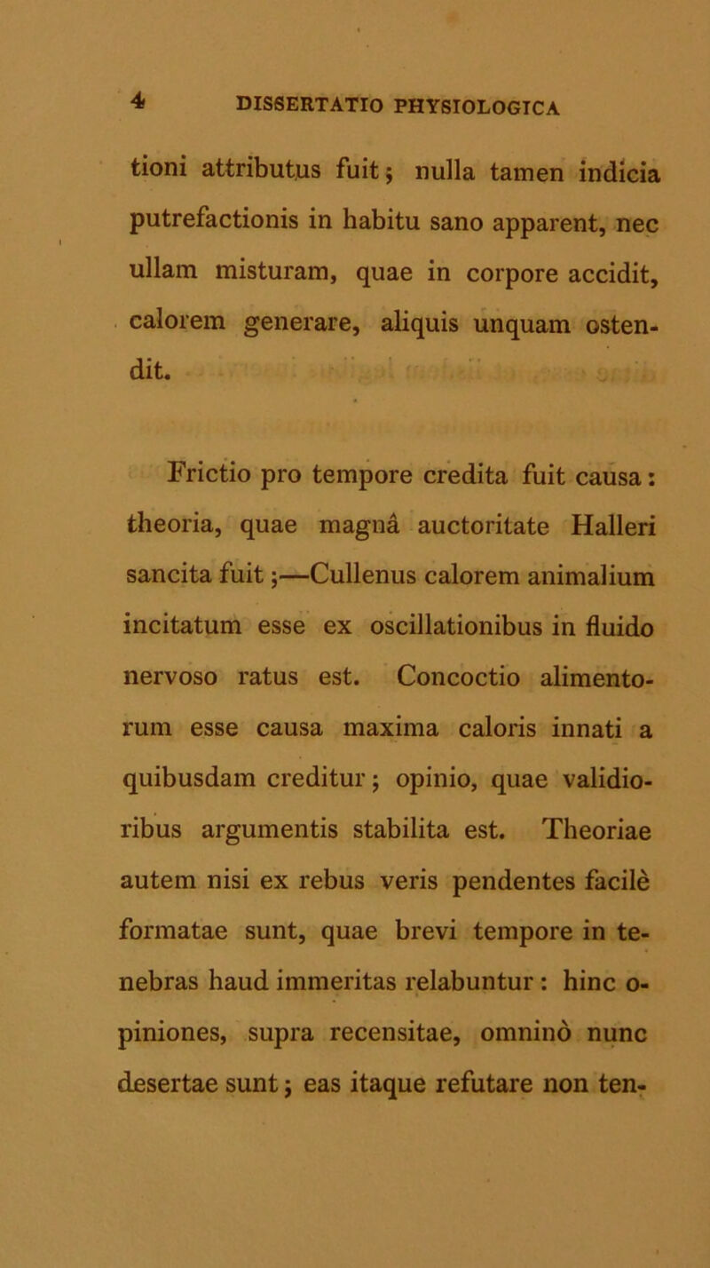 tioni attributus fuit; nulla tamen indicia putrefactionis in habitu sano apparent, nec ullam misturam, quae in corpore accidit, calorem generare, aliquis unquam osten- dit. Frictio pro tempore credita fuit causa: theoria, quae magna auctoritate Halleri sancita fuit;—Cullenus calorem animalium incitatum esse ex oscillationibus in fluido nervoso ratus est. Concoctio alimento- rum esse causa maxima caloris innati a quibusdam creditur; opinio, quae validio- ribus argumentis stabilita est. Theoriae autem nisi ex rebus veris pendentes facile formatae sunt, quae brevi tempore in te- nebras haud immeritas relabuntur : hinc o- piniones, supra recensitae, omnino nunc desertae sunt j eas itaque refutare non ten-