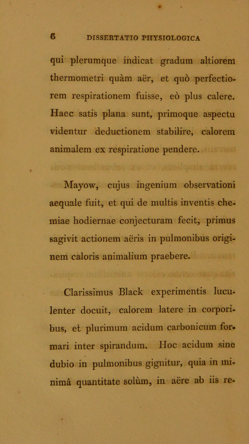 qui plerumque indicat gradum altiorem thermometri quam aer, et quo perfectio- rem respirationem fuisse, eo plus calere. Haec satis plana sunt, primoque aspectu videntur deductionem stabilire, calorem animalem ex respiratione pendere. Mayow, cujus ingenium observationi aequale fuit, et qui de multis inventis che- miae hodiernae conjecturam fecit, primus sagivit actionem aeris in pulmonibus origi- nem caloris animalium praebere. Clarissimus Black experimentis lucu- lenter docuit, calorem latere in corpori- bus, et plurimum acidum carbonicum for- mari inter spirandum. Hoc acidum sine dubio in pulmonibus gignitur, quia in mi- nima quantitate solum, in aere ab iis re-