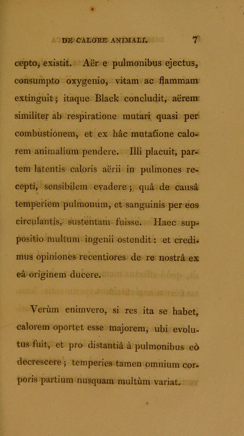 cepto, existit. Aer e pulmonibus ejectus, consumpto oxygenio, vitam ac flammam extinguit; itaque Black concludit, aerem similiter ab respiratione mutari quasi per combustionem, et ex hac mutatione calo- rem animalium pendere. Illi placuit, par- tem latentis caloris aerii in pulmones re- cepti, sensibilem evadere ; qua de causa temperiem pulmonum, et sanguinis per eos circulantis, sustentam fuisse. Haec sup- positio multum ingenii ostendit: et credi- mus opiniones recentiores de re nostra ex ea originem ducere. Verum enim vero, si res ita se habet, calorem oportet esse majorem, ubi evolu- tus fuit, et pro distantia a pulmonibus ed decrescere ; temperies tamen omnium cor- poris partium nusquam multum variat.