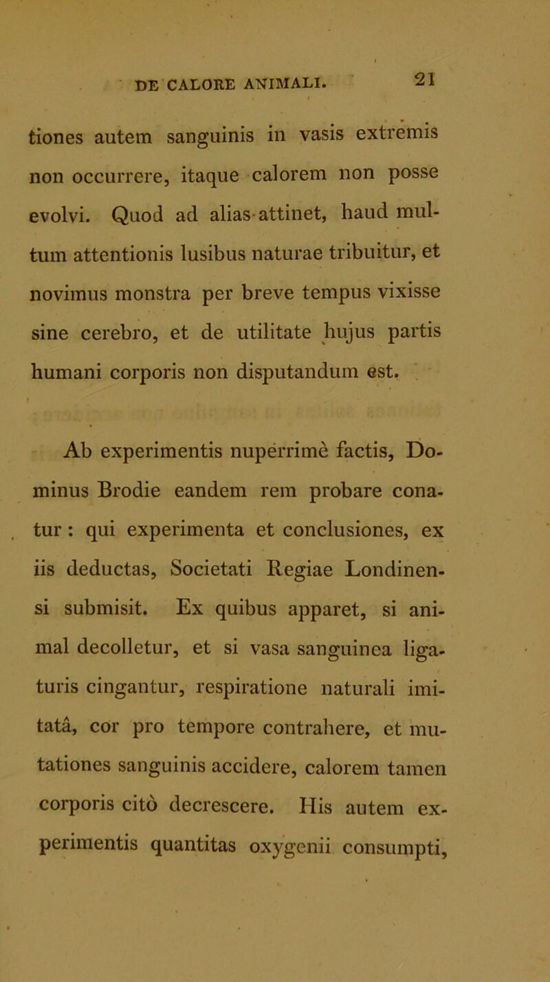 tiones autem sanguinis in vasis extremis non occurrere, itaque calorem non posse evolvi. Quod ad alias-attinet, haud mul- tum attentionis lusibus naturae tribuitur, et novimus monstra per breve tempus vixisse sine cerebro, et de utilitate hujus partis humani corporis non disputandum est. f Ab experimentis nuperrime factis, Do- minus Brodie eandem rem probare cona- tur : qui experimenta et conclusiones, ex iis deductas, Societati Regiae Londinen- si submisit. Ex quibus apparet, si ani- mal decolletur, et si vasa sanguinea liga- turis cingantur, respiratione naturali imi- tata, cor pro tempore contrahere, et mu- tationes sanguinis accidere, calorem tamen corporis cito decrescere. His autem ex- perimentis quantitas oxygenii consumpti.