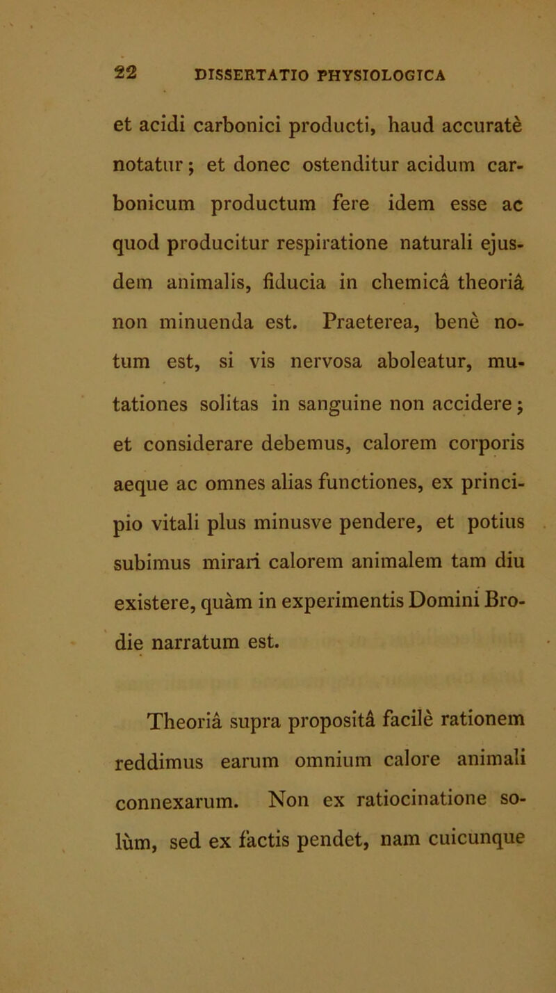 et acidi carbonici producti, haud accurate notatur; et donec ostenditur acidum car- bonicum productum fere idem esse ac quod producitur respiratione naturali ejus- dem animalis, fiducia in chemica theoria non minuenda est. Praeterea, bene no- tum est, si vis nervosa aboleatur, mu- tationes solitas in sanguine non accidere j et considerare debemus, calorem corporis aeque ac omnes alias functiones, ex princi- pio vitali plus minusve pendere, et potius subimus mirari calorem animalem tam diu existere, quam in experimentis Domini Bro- die narratum est. Theoria supra proposita facile rationem reddimus earum omnium calore animali connexarum. Non ex ratiocinatione so- lum, sed ex factis pendet, nam cuicunque