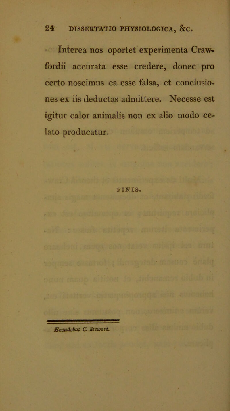 - Interea nos oportet experimenta Craw- fordii accurata esse credere, donec pro certo noscimus ea esse falsa, et conclusio- nes ex iis deductas admittere. Necesse est igitur calor animalis non ex alio modo ce- lato producatur. FINIS. Excudebat C. Steiuart.