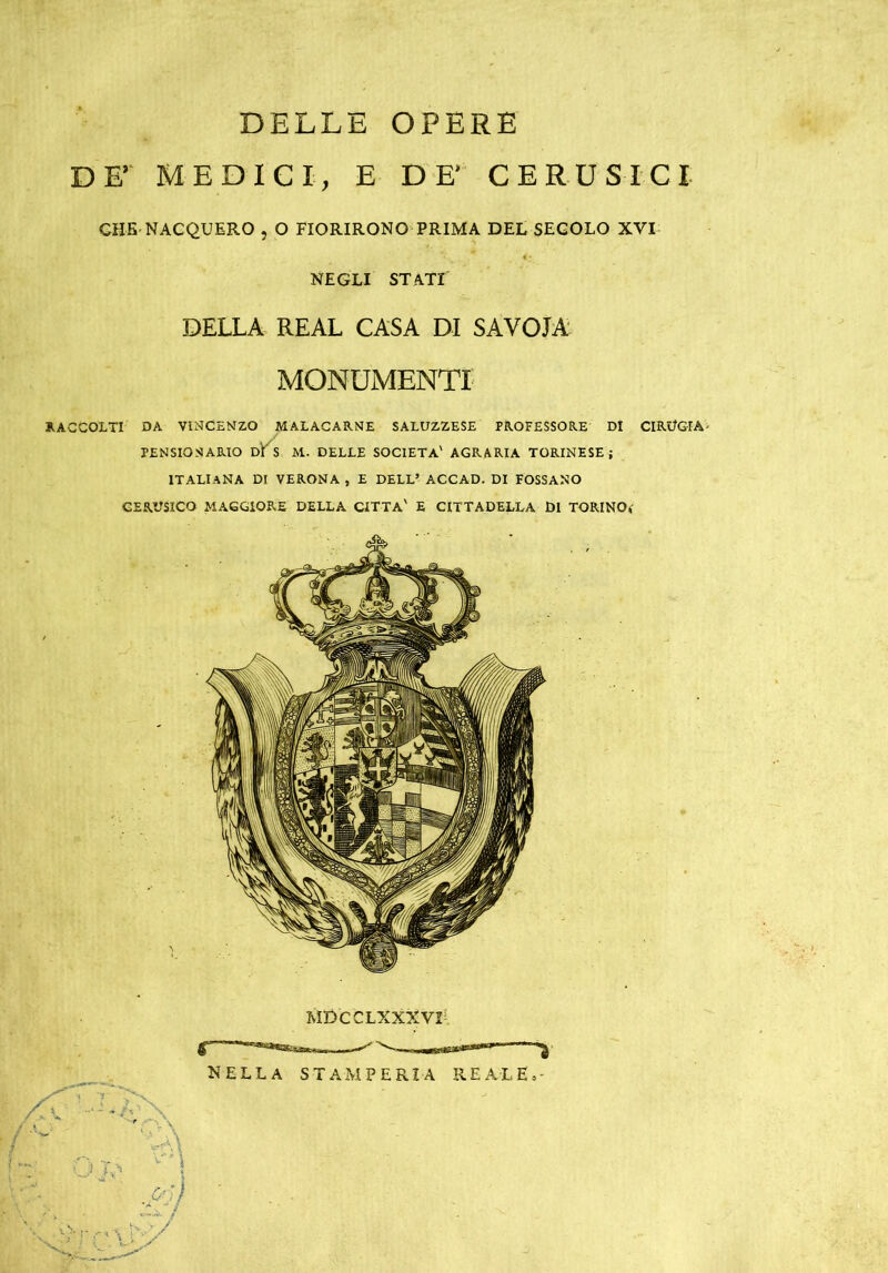 DELLE OPERE DEr MEDICI, E DE* CERUSICI CHE NACQUERO , 0 FIORIRONO PRIMA DEL SEGOLO XVI NEGLI STATI DELLA REAL CASA DI SAVOIA MONUMENTI RACCOLTI DA VINCENZO MALACARNE SALUZZESE PROFESSORE DI CIRUGIA- PENSIOSARIO DI S M. DELLE SOCIETÀ' AGRARIA TORINESE; ITALIANA DI VERONA , E DELL’ ACCAD. DI FOSSANO CERUSICO MAGGIORE DELLA CITTA' E CITTADELLA DI TORINO*' NELLA STAMPERIA REALE.- .p'j