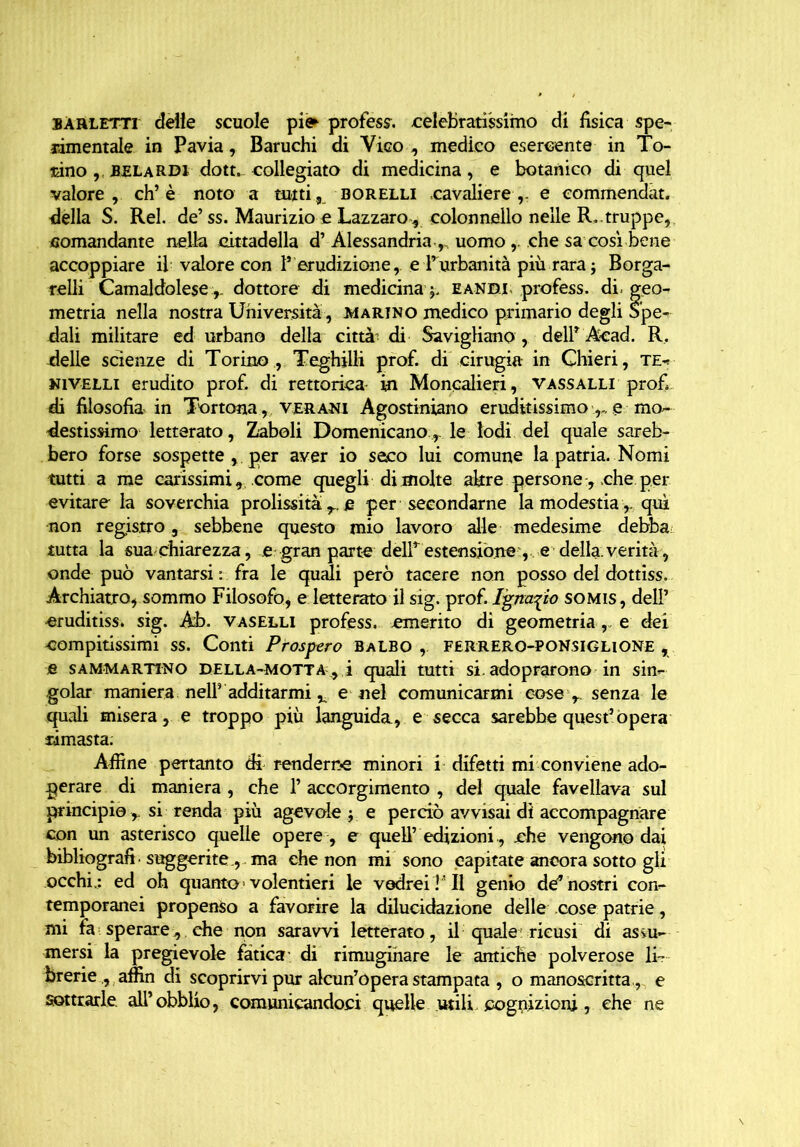 bauletti delle scuole pi<^ professa celebratissimo di fisica spe- rimentale in Pavia, Baruchi di Vico , medico esercente in To- rino ,, BEL ardi dott. collegiato di medicina, e botanico di quel valore, eh’è noto a tutti, borelli cavaliere,, e commendat. della S. Rei. de’ss. Maurizio e Lazzaro, colonnello nelle R.. truppe,, comandante nella cittadella d’Alessandria ,, uomo,. che sa così bene accoppiare il valore con l’ erudizione,, e l’urbanità più rara ; Borga- relli Camaldolese ,, dottore di medicina eandl profess. di- geo- metria nella nostra Università , marino medico primario degli Spe- dali militare ed urbano della città- di Savigliano , delP Aead. R. delle scienze di Torino , Teghjlli prof, di cirugia in Chieri, te- nivelli erudito prof, di rettorie^ in Moncalieri, vassalli profi di filosofia in Tortona, ver ani Agostiniano eruditissimo e mo- destissimo letterato, Zaboli Domenicanole lodi del quale sareb- bero forse sospette , per aver io seco lui comune la patria. Nomi tutti a me carissimi, come quegli di molte akre persone-, -che per evitare la soverchia prolissità r. e per secondarne la modestia ,, qui non registro, sebbene questo mio lavoro alle medesime debba tutta la sua chiarezza, e gran parte delP estensione , e della verità, onde può vantarsi : fra le quali però tacere non posso del dottiss. Archiatro, sommo Filosofo, e letterato il sig. prof. I^m\io somis, dell’ eruditiss. sig. Ab. vaselli profess. emerito di geometriae dei compitissimi ss. Conti Prostro Balbo ,. FERRERO-PONSIGHONE , e sammartino della-motta , i quali tutti si. adoprarono in sin- goiar maniera nel? additarmi v e nel comunicarmi cose , senza le quali misera, e troppo più languida, e secca sarebbe quest’òpera rimasta. Affine pertanto di renderne minori i difetti mi conviene ado- perare di maniera, che l’accorgimento, del quale favellava sul principio ,. si renda più agevole j e perciò avvisai di accompagnare con un asterisco quelle opere , e quell’ edizioni, che vengano dai bibliografi - suggerite., ma che non mi sono capitate ancora sotto gli occhi.: ed oh quanto > volentieri le vedrei V II genio de’nostri con- temporanei propenso a favorire la dilucidazione delle cose patrie, mi Fa sperare, che non saravvi letterato, il quale'ricusi di assu- mersi la pregievole fatica’ di rimuginare le antiche polverose li- brerie , affin di scoprirvi pur alcun’opera stampata , o manoscritta., e sottrarle, all’ obblio, comunicandoci quelle utili cognizioni, che ne