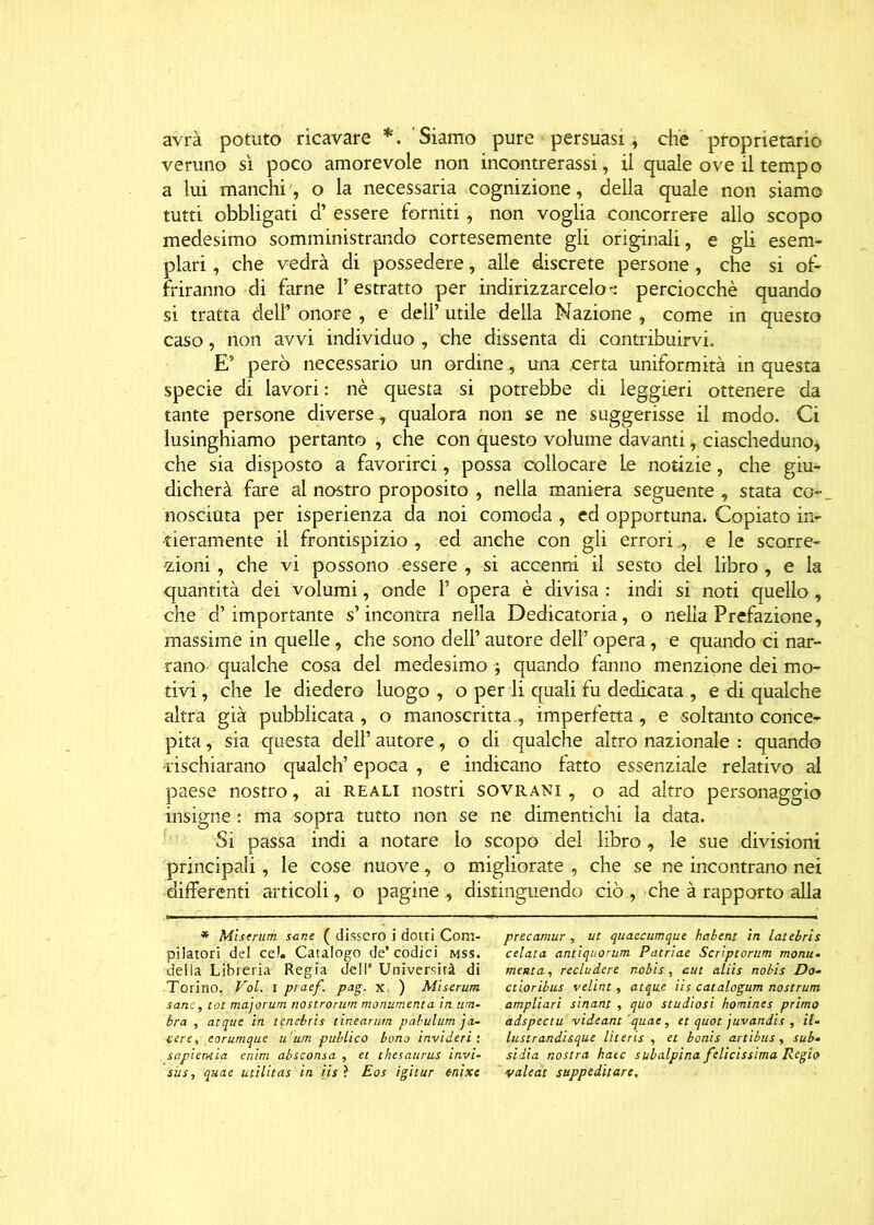 avrà potuto ricavare *. Siamo pure persuasi, che proprietario veruno sì poco amorevole non incontrerassi, il quale ove il tempo a lui manchi, o la necessaria cognizione, della quale non siamo tutti obbligati d’ essere forniti, non voglia concorrere allo scopo medesimo somministrando cortesemente gli originali, e gli esem- plari , che vedrà di possedere, alle discrete persone , che si of- friranno di farne l’estratto per indirizzarcelos perciocché quando si tratta dell’ onore , e dell’ utile della Nazione , come in questo caso, non avvi individuo , che dissenta di contribuirvi. E’ però necessario un ordine, una certa uniformità in questa specie di lavori : nè questa si potrebbe di leggieri ottenere da tante persone diverse, qualora non se ne suggerisse il modo. Ci lusinghiamo pertanto , che con questo volume davanti, ciascheduno, che sia disposto a favorirci, possa collocare Le notizie, che giu- dicherà fare al nostro proposito , nella maniera seguente , stata co- nosciuta per isperienza da noi comoda , ed opportuna. Copiato in- tieramente il frontispizio , ed anche con gli errori., e le scorre- zioni , che vi possono essere , si accenni il sesto del libro , e la quantità dei volumi, onde T opera è divisa : indi si noti quello, che d’importante s’incontra nella Dedicatoria, o nella Prefazione, massime in quelle, che sono dell’ autore dell’ opera, e quando ci nar- rano- qualche cosa del medesimo ; quando fanno menzione dei mo- tivi, che le diedero luogo, o per li quali fu dedicata , e di qualche altra già pubblicata, o manoscritta., imperfetta, e soltanto conce- pita , sia questa dell’ autore, o di qualche altro nazionale : quando -rischiarano qualch’ epoca , e indicano fatto essenziale relativo al paese nostro, ai reali nostri sovrani , o ad altro personaggio insigne : ma sopra tutto non se ne dimentichi la data. Si passa indi a notare io scopò del libro, le sue divisioni principali , le cose nuove, o migliorate , che se ne incontrano nei differenti articoli, o pagine , distinguendo ciò , che à rapporto alla * Mìstrum sane ( dissero i dotti Com- pilatori del ce!. Catalogo de’ codici mss. della Libreria Regia dell* Università di Torino. Voi. i praef. pag. x. ) Mìserum sane, tot majorum nostrorurn monumenta in um- bra , atque in tenebris tinearurn pabulum ja- cere, eorumque u'um publico bona invi deri : , sapientia enim absconsa , et thesaurus invi- sus , quae utilitas in iis ? Eos igitur enixe precamur, ut quaecumque habent in latebris celata antiquorum Patriae Scriptorum monu- menta , reeludere nobis, cut aliis nobis Do- ctioribus velini, atque iis catalogum nostrum ampliari sinant , quo studiosi homines primo adspectu videant quae, et quot juvandis , il- lustrandisque literis , et bonis artibus, sub- sì di a nostra hatc subalpina felicissima Regio valeat suppeditare.