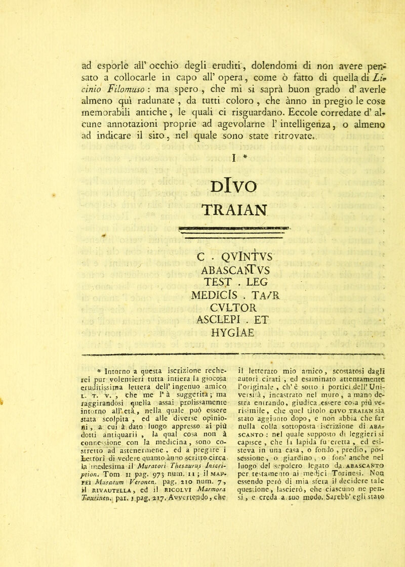 ad esporle all’occhio degli eruditi , dolendomi di non avere pei> sato a collocarle in capo all’ opera, come ò fatto di quella di Li* cimo Filomuso : ma spero , che mi si saprà buon grado d’ averle almeno qui radunate , da tutti coloro , che ànno in pregio le cose memorabili antiche, le quali ci riguardano. Eccole corredate d’ al- cune annotazioni proprie ad agevolarne l’intelligenza, o almeno ad indicare il sito, nel quale sono state ritrovate, I * DIVO TRAIAN C ■ QVlNTVS ABASCAÌ'TVS TEST • LEG MEDIOIS . TArtt CVLTOR ASCLEPI . ET HYGlAE * Intorno a questa iscrizione reche- rei pur volentieri tutta intiera la giocosa eruditissima lettera dell’ ingenuo amico l. t. v. , che me I* à suggerita ; ma raggirandosi quella assai prolissamente intorno ali’,età., nella quale può essere stata scolpita , ed alle diverse opinio- ni, a cui à dato luogo appresso ai più dotti antiquarii , la qual cosa non à connessione con la medicina, sono co- stretto ad astenermene . ed a pregare i 3betfori di vedere quanto ànno scritto circa• la medesima il Muratori Thesaurus laseri- ption. Tom ii pag. 973 nutn. n ; il map- FEi Musaeum Veronen. pag. 210 num. 7 , *1 rivautella, ed il Ricorvr Marmora Tawntfi, par. i.pag, 217, Avvertendo, che il letterato mio amico, scostatosi dagli autori cirati , ed esaminato attentamente l’originale , eh’è sotto i portici .dell’ Uni- versità, incastrato nel muro, a mano de- stra entrando, giudica ..essere co .a piti ve- risimile, che quel tjtoto divo traian sia stato aggiunto dopo, e non abbia che far nulla colla sottoposta iscrizione di.aba? scanto : nel quale supposto di leggieri si capisce , che li lapida fu eretta , ed esi- steva in una casa, o fondo , predio, pos- sessione , o giardino, o for.s’ anche nel luogo del sepolcro legato da.aeascanto per testamento ai medici Torinesi. Non essendo però di mia sfera il decidere tale quesdone, lascierò, ehe ciascuno ne pen- si, e creda a. suo moda. Sarebb’egli stato