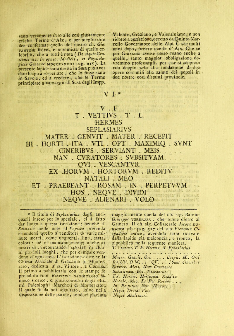 stato veramente dato alle così giustamente celebri Terme d’Aix, o per meglio dire dee confermar quello del nostro eh. Grò. fantoni fisico, e notomisra di quella ce- lebrità , che a tutti c nota ( De Aquis Gra- ti anis ttc. in opusc. Medicis , et Physialo- gicis Genevae mdccxxxviii psg. 215)- La presente lapide stata eretta in Susa.può aver dato luogo a sospettare , che lo fosse stato in Savoja, ed a credere, che le Terme principiate a vantaggio di Susa dagli Impp. Vàlente, Graziano, e Valentiniano, e non ridotte aperfezio»e,eceeuo da Quinto Mar- cello Governatore delle Alpi Cozie molti anni dopo, fossero quelle d’ Ai». Che se poi Graziano avesse posto mano anche a quelle, tanto maggior obbligazione do- vremmo professargli, per essersi adopraso con doppio zelo alla fondazione di due opere cosi utili alla salute dei popoli in due nostre così distanti provincie. V I * V . F T . YETTIVS . T . L HERMES SEPLASI ARI VS’ MATER . GENVIT . MATER . RECEPIT HI . HORTI . ITA . VTI . QPT . MAXIMIQ . SVNT CINERIBVS . SERVIANT . MEIS NAN . CVRATORES . SVBSITYAM QVI . VESCANTVR EX .HORVM . HORTORVM . REDITV NATALI . MEO ET . PRAEBEANT . ROSAM . IN - PERPETVVM HOS . NEQVE . DIYIDI NEQYE . ALIENARI . VOLO * Il titolo di Seplasiarius dagli anti* quarii inteso per lo speziale, ci à fatto dar luogo a questa iscrizione; benché il Salmasio nelle note al Vopisco pretenda estendersi quello a’venditori di varienti-' nute merci, conte unguenti, .lino, carta, colori : nè vi mancano.esempi anche ai nostri dì , incontrandosi speziali in alcu- ni pics ioli luoghi, che per campare ven- dono d’ ogni cosa. L’iscrizione esiste nella Chiesa Abaziale di Gràzzano in Mbnfer'- rato, dedicata a’ ss„ Vittore , e Corona. 11 primo a pubblicarla con le stampe fu probabilmente Benvenuto SANtìioRGio' fa- moso s orico, e giiinisconsubo. degli ulti- mi Paleoioghi Marchesi di Monferrato, il quale fu da noi seguitato, salvo nella disposizione delle parole, sendoci piaciuta maggiormente quella del eh. sig. Barone Giuseppe vernazza , che tenne dietro al Grutero. Il eh. sig. Collaterale Jacopo nu- randi alla pag. 327 del suo Piemonte Ci- spadano antico, avendola fatta ricavare dalla lapide già malconcia „ e tronca, la «pubblicò nella seguente maniera. T. I eutius. T. F:Hermes. S. Eplasiarius Mater. Genuit. Ore .... Coepit. Hi. Orti Ita. Ut i. O Mi . . . QV. . . ,'Sunt Cine ribus Servire. Mtis. Nam Curatores Substituam. Uti. Vescantur. Ex. Hrrum. Honorum. Redditu Natale. .Meo. Et Per Rosam . . K In. Pe'petuo. Nos. Ho/tos. Neque Dividi Volo Ncque■ Ab alienali