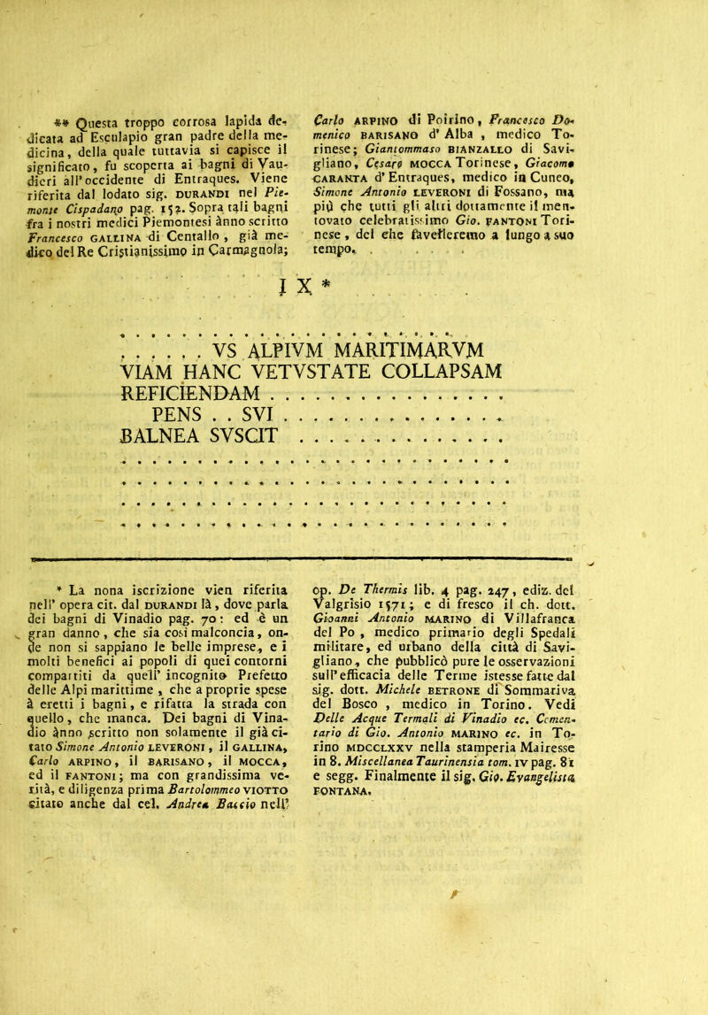 *•* Questa troppo corrosa lapida de-! dicata ad Esculapio gran padre della me- dicina , della quale tuttavia si capisce il significato, fu scoperta ai bagni di Vau- dicri all’occidente di Entraques. Viene riferita dal lodato sig. durandi nel Pie- monte Cispadano pag. 15?. Sopratqli bagni fra i nostri medici Piemontesi ànno scritto Francesco gallina di Centallo , già me- dico del Re Cristianissimo in Carmagnola; Carlo arpino di Poirino, Francesco Do- menico barisanq d’Alba , medico To- rinese; Giantommaso bianzallo di Savi- gliano, Cesare mocca Torinese, Giacomo caranta d’Entraques, medico inCuneo, Simone Antonio leveroni di Possano, nu più che tutti gli altri dottamente il inen. tovato celebratissimo Gio. rantoni Tori- nese , del ehe favelleremo a lungo a suo tempo, . * VS ALPIVM MARITIMARVM VIAM HANC VETVSTATE COLLAPSAM reficìendam PENS . . SVI JBALNEA SVSCIT * La nona iscrizione vien riferita nell’ opera cit. dal durandi là , dove parla dei bagni di Vinadio pag. 70 : ed è un ran danno , che sia così malconcia, on- e non si sappiano le belle imprese, e i molti benefici ai popoli di quei contorni compartiti da quell’ incognito Prefetto delle Alpi marittime , che a proprie spese à eretti i bagni, e rifatta la strada con uello, che manca. Pei bagni di Vina- io ànno .scritto non solamente il già ci- tato Simone Antonio leveroni , il gallina, Carlo ARPINO, il BARISANO, il MOCCA, ed il fantoni; ma con grandissima ve- rità, e diligenza prima Bartolommeo Viotto citato anche dal cel. Andrea Baccio nell’ op. De Thermis lib. 4 pag. 247, ediz. del Valgrisio 1571; e di fresco il eh. dott. Gi-oanni Antonio marino di Villafranca del Po , medico primario degli Spedali militare, ed urbano della città di Savi- gliano, che pubblicò pure le osservazioni sull’efficacia delle Terme istesse fatte dal sig. dott. Michele betrone dì Sommariva del Bosco , medico in Torino. Vedi Delle Acque Termali di Vinadio ec. Cemen- tarlo di Gio. Antonio marino ec. in To.: rino mdcclxxv nella stamperia Mairesse in 8. Miscellanea Taurinensia tom. iv pag. 81 e segg. Finalmente il sig, Gio. Evangelista, FONTANA. r