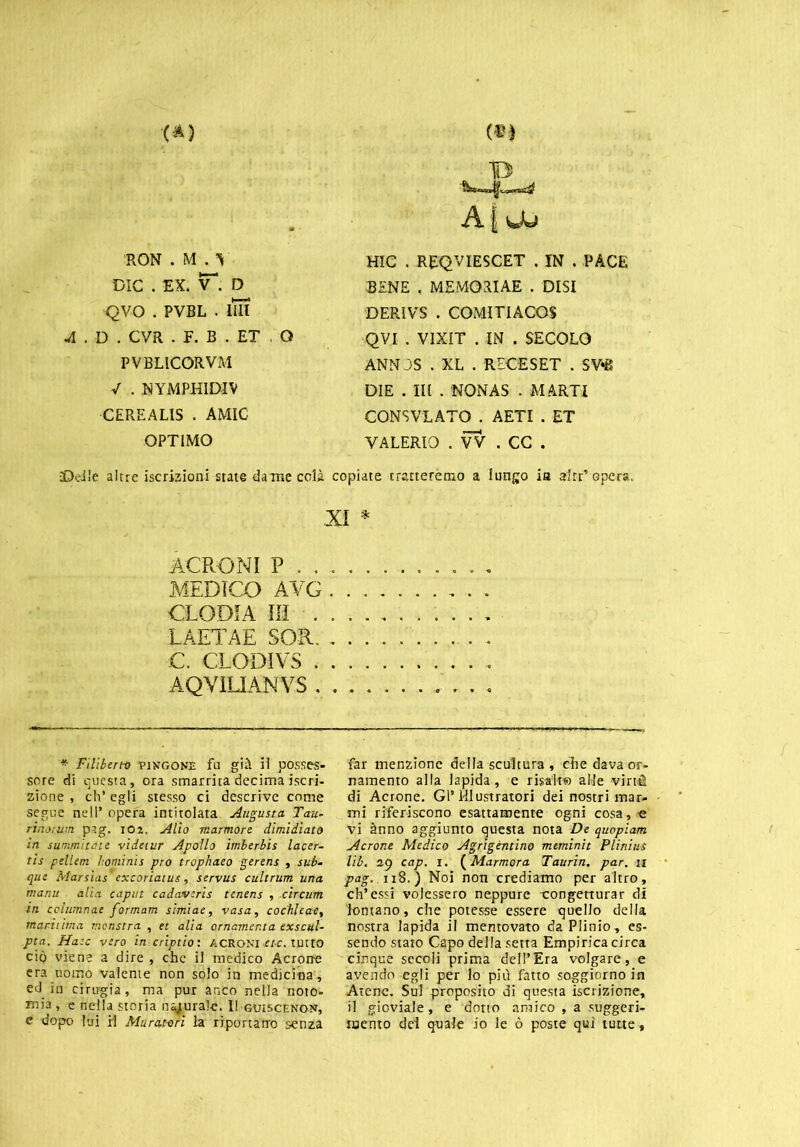 RON . M . V DIC . EX. T. D QVO . PVBL . IIH A . D . CVR . F. B . ET . Q PVBLICORVM / . NYMPHIDIV CEREALIS . AMIC OPTIMO A {wU HIC . REQVIESCET . IN . PACE BENE , MEMOaiAE . DISI 'DERIVI* . COMITIACOS QVI . VIXIT . IN . SECOLO ANN JS . XL . RECESET . SV*B DIE . Ili . NONAS . MARTI CONSVLATO . AETI . ET VALERIO .VV.CC. •Delle altre iscrizioni state dame colà copiate tratteremo a lungo ia altr* opera. .XI * ACRO NI P . . MEDICO AVG CLODIA III . LAETAE SOR. C. CLODIVS . AQVÌLIANVS . * Filiberto tixgone fu già il posses- sore di questa, ora smarrita decima iscri- zione , eh* egli stesso ci descrive come segue nell’ opera intitolata Augusta Tau- rinomiti p^.g. io2. Alio marmore dimidiato in summitùte videtur Apollo imberbis lacer- tis pellem homi ni s prò trophaeo gerens , sub- que Marsias excoriaius, servus cultrum una manu alia caput cadavcris tcnens , circum in cclumnac formam simiae, vasa, codile ae, mani ima menstra , et alia ornamenta exscul- pta. Haic vero in criptio: ACROMI etc. tutto cìq viene a dire , che il medico Acrorre era uomo valente non sólo in medicina , ed in cinigia, ma pur anco nella noto- mia , e nella storia usuraie. I! guiscenon, e dopo lui il Muratori la riportano senza far menzione della scultura , che dava or- namento alla lapida, e risalte alle -viné di Acrome. Gl’Illustratori dei nostri mar- mi riferiscono esattamente ogni cosa , e vi ànno aggiunto questa nota De quopiam Acrone Medico Agrigentino mtminit Plinius lib. 29 cap. 1. ( Marmora Taurin. par. 11 pag. 118.) Noi non crediamo per altro, eh’essi volessero neppure -congetturar di lontano, che potesse essere quello della nostra lapida il mentovato da Plinio, es- sendo stato Capo della setta Empirica circa cinque secoli prima dell’Era volgare, e avendo egli per lo più fatto soggiorno in Atene. Sul proposito di questa iscrizione, il gioviale, e dotto amico , a suggeri- mento dei quale io le ò poste qui tutte,