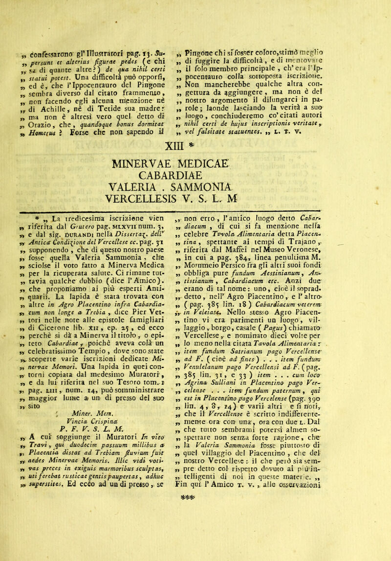 „ confessarono- gl’ITIustrarori pag. 13. Su- ,, persunt et alterius figurae pedes (e chi „• sì di quante altre?) de qua nihil certi „ Statui potest. Una difficoltà può opporfi, „ ed è, che l’Ippocentauro del Pingone ,, sembra diverso dal citato frammento, „ non facendo egli alcuna menzione nè ,, di Achille, nè di Tetide sua madrer „ ma non è altresì vero quel detto di „ Orazio, che , quandoque bonus dormitat „ Homecus ì Forse che non sapendo il „ Pingone chi sifosser coloro,stimò meglio „ di fuggire la difficoltà, e di mentovare „ il folo membro principale , ch’era l’Ip- „ pocentauro colla sottoposta iscrizione. „ Non mancherebbe qualche altra con- „ gettura da aggiungere, ma non è dei ,, nostro argomento il dilungarci in pa- ,, role ; laonde lasciando la verità a suo „ luogo, conchiuderemo co’ citati autori „ nihil certi de hujus inscriptionis ventate, „ vel falsilate statuentes. ,, L. t. Vi XIII * MINERVAE MEDICAE CABARDIAE VALERIA . SAMMONIA VERCELLESIS V. S, L. M * „ La tredicesima iscrizione vien „ riferita dal Grutero pag. Mtxvn num. 3, „ e dal sig. DURanDi nella Disserta£. dellr „ Antica Condizione del Vercellese ec. pag. 3-1 ,, supponendo , che di questo nostro paese „ fosse quella Valeria Sammonia , che „ sciolse il voto fatto a Minerva Medica „ per la ricuperata salute. Ci rimane tur- „ tavia qualche dubbio (dice l’Amico). „ che proponiamo ai piti esperti Anti- ,, quarii. La lapida è stata trovata con ,, altre in Agro Piacentino infra Cabardia- „ cum non longe a Trebia , dice Pier Vet- „ tori nelle note alle epistole famigliari „ di Cicerone lib. xir, ep. 2.5 , ed ecco ,, perchè si dà a Minerva il titolo, 0 epi- „ teto Cabardiae r poiché aveva colà un „ celebratissimo Tempio , dove sono state ,v scoperte varie iscrizioni dedicate Mi- y, nervae Memori. Una lapida in quei con- „ torni copiata dal medesimo Muratori, „ e da lui riferita nel suo Tesoro tom. i „ pag. trrr, num. r4, può somministrare fy maggior lume a» un di presso del suo ,r Sito ' Miner. Mene. Vincia Crispina P. F. V. S. L. M. „ A cui’ soggiunge il Muratori In viso' „ Travi, qui duodecim passuum millibus a- „ Placentia distai ad Trebiam fiuvium fuìt ,, aedes Minervae Memoris. lllic vidi voti- n vas preces in exiguis marmoribus sculptas, n uti ferebat rustìcae gentispaupertas, adhuc „ non erro , l’antico luogo detto Calar- ,, diacum , di cui si fa menzione nella „ celebre Tavola Alimentaria detta Piacen- „ tina y spettante ai tempi di Trajano,- „ riferita dal Maffei nel Museo Veronese, „ in cui a pag. 384, linea penultima M. „ Mommero Persico fra gli altri suoi fondi „ obbliga pure fundum Aestinianum, An- yy tistianum , Cabardiacum ere. Anzi due „ erano di tal nome: uno, cioè il soprad» „ detto , nell’ Agro Piacentino, e 1* altro- ,, (pag. 383 lin. t8) Cabardiacum veterem ,V in Velei are. Nello stesso Agro Piacen- „ tino vi era parimenti un luogo , vil- „ laggio, borgo, casale ( Pagus) chiamaro „ Vercellese, e nominato dieci volte per ,, lo meno nella citata Tavola Alimentaria r „ item fundum Satrianum pago Vercellense- ,y ad F. (cioè ad fine s ) . . . item fundum „ Venulelanum pago Vercellensi ai F. ( pag. „ 385 lin. 3t, e 33 ) item . . . cum loco' „ Agrina Sulliani in Piacentino pago Ver- „ celense . . . item fundum paternum, qui „ est in Piacentino pago Veredense (pag. 390 „ Hit. 4, S, 14) e varii altri e fi noti, yy che il Vercellense è scritto indiffèrente- „ mente ora- con una, ora con due l. Dal „ che tutto sembrami potersi almen so- „ spettare non senza forte ragione, che „ la Valeria Sammonia fosse piuttosto di „ quel villaggio del Piacentino , che del „ nostro Vercellese: il che però sia sem- „ pre detto col rispetto dovuto ai piùfin-- „ telligenti di noi in queste materie. „