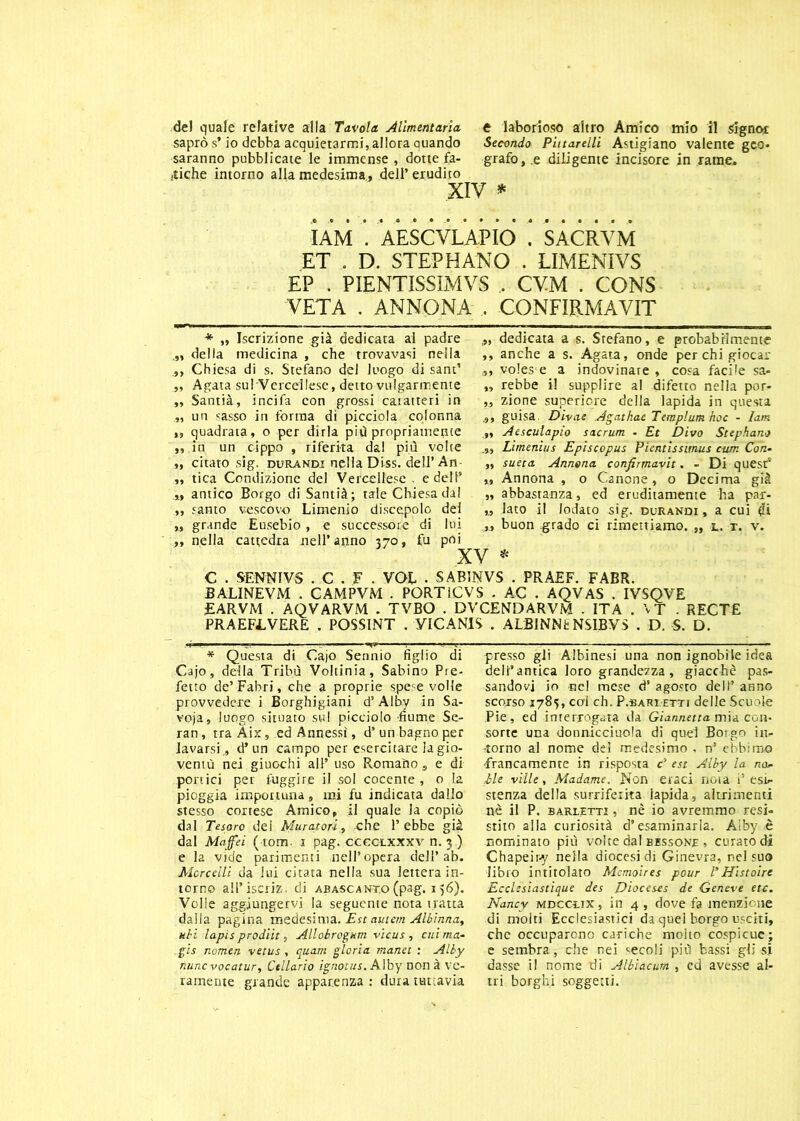 saprò s* io debba acquietarmi, allora quando Secondo Piitarellì Astigiano valente geo- saranno pubblicate le immense , dotte fa- grafo,.e diligente incisore in rame, ■tiche intorno alla medesima, dell’erudito XIV * IAM . AESCVLAPIO . SACRVM ET . D. STEPHANO . LIMENIVS EP . PIENTISSIMVS , CVM . CONS VETA . ANNONA . CONFIRMAVIT * „ Iscrizione già dedicata al padre della medicina , che trovavasi nella Chiesa di s. Stefano del luogo di sant’ „ Agata sul Vercellese, detto volgarmente „ Santià, incifa con grossi caratteri in „ un sasso in forma di picciola colonna ,, quadrata, o per dirla più propriamente „ in un cippo , riferita dal più volte „ citato sig. durandi nella Diss. dell’An ,, tica Condizione del Vercellese, e dell’ „ antico Borgo di Santià; tale Chiesa dal „ santo vescovo Limenio discepolo del „ grande Eusebio, e successore di lui „ nella cattedra nell’anno 370, fu poi „ dedicata a s. Stefano, e probabilmente ,, anche a s. Agata, onde per chi giocar 3, volesse a indovinare , cosa facile sa- „ rebbe il supplire al difetto nella por- „ zione superiore della lapida in questa guisa. Divae Agathae Tempium hoc - lam Aesculapio s ac rum - Et Divo Stephano Limenìus Episcopus Pientissmus cum Con- „ sueta Annona confirmavit. - Di quest’ ,, Annona , o Canone, o Decima già „ abbastanza, ed eruditamente ha par- „ lato il lodato sig. durandi, a cui di „ buon grado ci rimettiamo. „ l. t. v. XV * C . SENNIVS . C . F . VOI . SAB1NVS . PRAEF. FABR. BALINEVM . CAMPVM . PORTiCVS . AC . AQVAS . IVSQVE £ARVM . AQVARVM . TVBO . DVCENDARVM . ITA . \T . RECTE PRAEFLVERE . POSSINT . YICANIS . ALBINNfc NSIBVS . D. S. D. * Questa di Cajo Sennio figlio di Cajo, della Tribù Voltinia, Sabino Pre- fetto de’ Fabri, che a proprie spese volle provvedere i Borghigiani d’Alby in Sa- voja, luògo situato sul picciolo -fiume Se- ran, tra Aix, ed Annessi, d’ un bagno per lavarsi., d* un campo per esercitare la gio- ventù nei giuochi all’ uso Romaìio s e di portici per fuggire il sol cocente , o la pioggia importuna „ mi fu indicata dallo stesso cortese Amico, il quale la copiò dal Tesoro del Muratori, che l’ebbe già dal Maffei ( tom. 1 pag. ccectxxxy n. 3 ) e la vide parimenti nell’opera dell’ab. Marcelli da lui citata nella sua lettera in- torno all’iscriz. di abascant.o (pag. 156). Volle aggiungervi la seguente nota tratta dalla pagina medesima. Est autem Albinna, uhi lapis prodiit, Allobrogam vicus , cui ma- gis nomen vetus, quarti gloria manet : Alby tiuncvocatur. Cellario ignotus. Alby non à ve- ramente grande apparenza : dura tuttavia presso gli Albinesi una non ignobile idea dell’antica loro grandezza, giacché pas- sandovi io -nel mese d’ agosto dell’ armo scorso 1785, col eh. P.BARLETTi delle Scuole Pie, ed interrogata da Giannetta mia con- sorte una donnicciuola di quel Borgo in- -torno al nome del medesimo . n5 ebbiroo francamente in risposta c’ est Alby la no* .ile ville, Madame. Non eraci nota i5 esi- stenza della surriferita lapida, altrimenti nè il P. barietti , nè io avremmo resi- stito alla curiosità d’esaminarla. Àiby è nominato più volte dal bessone , curato di Chapeiry nella diocesi di Ginevra, nel suo libro intitolato Mcmoires pour TH'istaire Ecclesiastìque des Dioceses de Geneve etc. Nancy mdccìix , in 4 , dove fa menzione di molti Ecclesiastici da quei borgo usciti, che occuparono cariche molto cospicue; e sembra, che nei secoli più bassi gli si dasse il nome di Albìacum , ed avesse al- tri borghi soggetti.