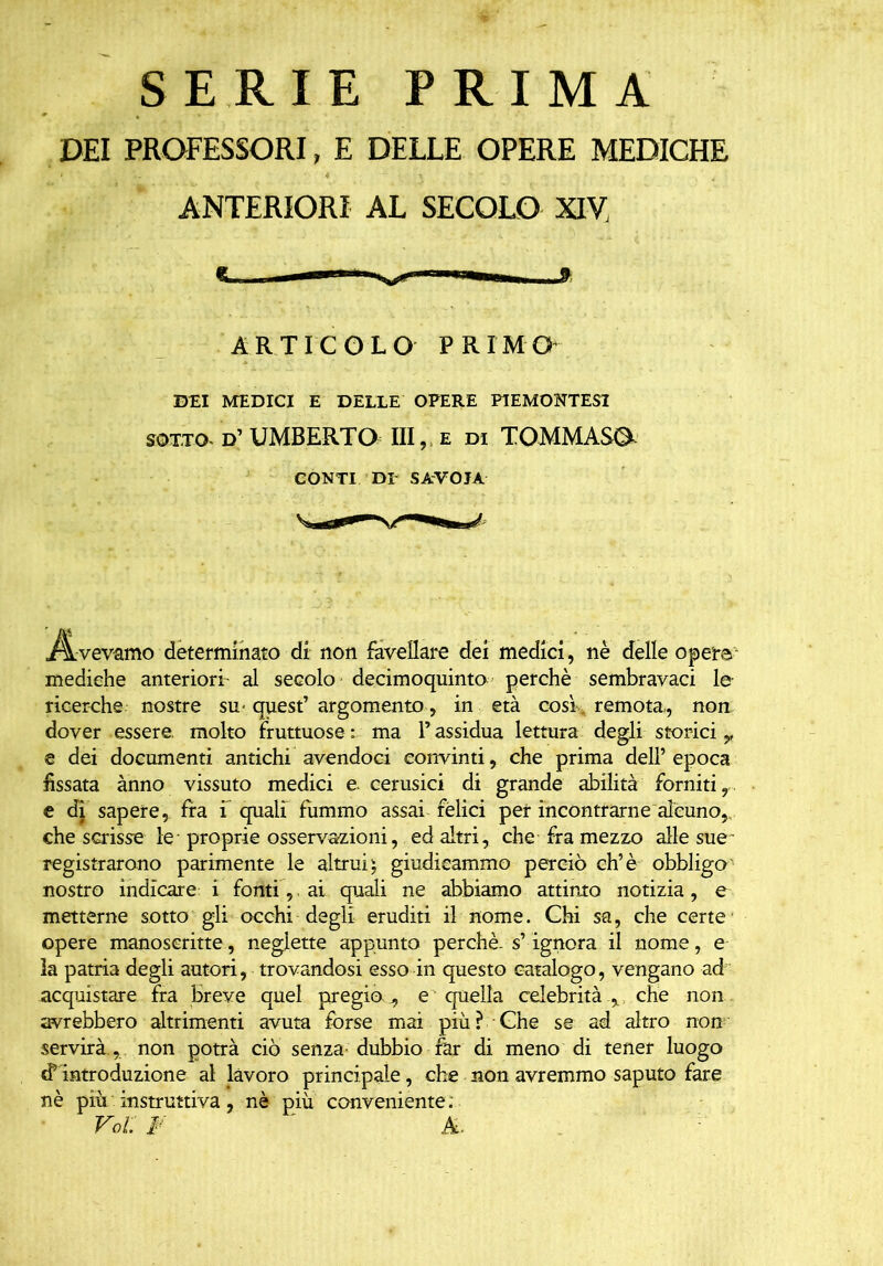 SERIE PRIMA DEI PROFESSORI, E DELLE OPERE MEDICHE ANTERIORI AL SECOLO XIV, ARTICOLO PRIMO- DEI MEDICI E DELLE OPERE PIEMONTESI sotto- d’ UMBERTO III, e di TOMMASO CONTI DI SAVOIA Avevamo determinato di non favellare dei medici, nè delle opere mediche anteriori- al secolo decimoquinto perchè sembravaci le ricerche nostre su-quest’argomento, in età così , remota,, non dover essere molto fruttuose: ma l’assidua lettura degli storici y e dei documenti antichi avendoci convinti, che prima dell’epoca fissata anno vissuto medici e cerusici di grande abilità forniti, e di sapere, fra f quali fummo assai felici per incontrarne alcuno,, che scrisse le proprie osservazioni, ed altri, che fra mezzo alle sue registrarono parimente le altrui $ giudicammo perciò eh’è obbligo nostro indicare i fonti, ai quali ne abbiamo attinto notizia, e metterne sotto gli occhi degli eruditi il nome. Ghi sa, che certe opere manoscritte, neglette appunto perchè-s’ ignora il nome, e la patria degli autori, trovandosi esso in questo catalogo, vengano ad acquistare fra breve quel pregio^ e quella celebrità v che non avrebbero altrimenti avuta forse mai più? Ghe se ad altro non servirà.,, non potrà ciò senza-dubbio far di meno di tener luogo <? introduzione al lavoro principale, che non avremmo saputo fare nè più instruttiva, nè più conveniente . Voi: i- a.