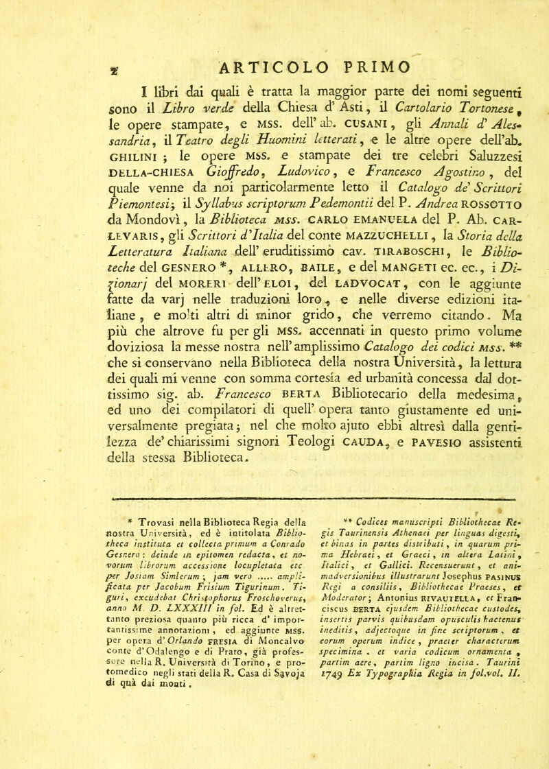 I libri dai quali è tratta la maggior parte dei nomi seguenti sono il Libro verde della Chiesa d5 Asti, il Cartolario Tortonese t le opere stampate, e mss. dell’ ab. CUSANI, gli Armali dd Ales- sandria , il Teatro degli Huomini letterati, e le altre opere delTab. ghilini j le opere mss. e stampate dei tre celebri Saluzzesi bella-chiesa Gioffredo, Ludovico, e Francesco Agostino , del quale venne da noi particolarmente letto il Catalogo de’ Scrittori Piemontesi$ il Syllabus scriptorum Pedemontii del P. Andrea ROSSOTTO da Mondovì, la Biblioteca mss. CARLO EMANUELA del P. Ab. Car- LEVARis, gli Scrittori dTtalia del conte MAZZUCHELLI , la Storia della Letteratura Italiana dell’ eruditissimo cav. tiraBoschi, le Biblio~ teche del gesnero allero, baile, edelMANGETiec.ee., i Di- zionari del moreri dell’ELOi, del ladvocat, con le aggiunte fatte da varj nelle traduzioni loro, e nelle diverse edizioni ita- liane , e molti altri di minor grido, che verremo citando. Ma più che altrove fu per gli mss. accennati in questo primo volume doviziosa la messe nostra nell’ amplissimo Catalogo dei codici mss. ** che si conservano nella Biblioteca della nostra Università, la lettura dei quali mi venne con somma cortesia ed urbanità concessa dal dot- tissimo sig. ab. Francesco berta Bibliotecario della medesima, ed uno dei compilatori di quell’ opera tanto giustamente ed uni- versalmente pregiata $ nel che molto ajuto ebbi altresì dalla genti- lezza de’chiarissimi signori Teologi cauda, e pavesio assistenti della stessa Biblioteca. ** Codices manuscripti Bibliothecae Re* gis Taurinensis Athenaei per linguas digesti, et bìnas in partes disbributi, in quarum pri- ma Hebraei, et Gratti, in altera Latini , Italici, et Gallici. Recensuerunt, et ani- madversionibus illustrarunt Josephus Pasinus Regi a consiliis, Bibliothecae Praeses, et Moderator ; Antonius rivautella , er Fran- ciscus BERTA ejusdem Bibliothecae custodes, insertis parvis quibusdam opusculis fi ac tenue ineditis, adjectoque in fine scriptorum , et eorum operum indice, praeter charactcrutn specimina . et varia codicum ornamenta » partim aere, partim Ugno incisa. Taurini ly49 Ex Typographia Regia in foL.vol. II. * Trovasi nella Biblioteca Regia della nostra Università, ed è intitolata Biblio- theca instituta et colletta pnmum a Conrado Gesnero : deinde in epitomen redacta., et no- vorum librorum accessione locupletata etc per Josiam Simlerum ; jam vero ampli- ficata per Jacobum Frisium Tigurinum. li- guri, excudebat Christophorus Froschovcrus, anno M D. LXXXIII in fol. Ed è altret- tanto preziosa quanto più ricca d’ impor- tantissime annotazioni , ed aggiunte mss. per opera d’ Orlando fresia di Moncalvo conte d’Odalengo e di Prato, già profes- sore nella R. Università di Torino, e pro- tomedico negli stati della R„ Casa di Savoja