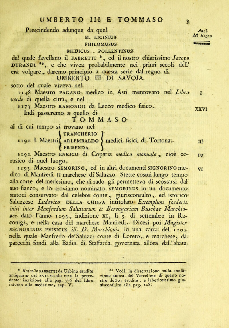 UMBERTO III E TOMMASO Prescindendo adunque da quel M. LIC1NIUS PHILOMUSUS MEDICUS POLLENTINUS del quale favellano il fabretti *, ed il nostro chiarissimo Jacopo DURANDi **, e che vivea probabilmente nei primi secoli dell’ era volgare,. daremo principio a questa serie dal regno di UMBERTO IR DI SAVOIA sotto del quale viveva nel 1148 Maestro pagano medico in Asti mentovato- nel Libra verde di quella città} e nel ri73 Maestro ramondo da Lecco' medico fisica.- Indi passeremo a- quello di TOMMASO al di cui tempo si trovano nel l trancherio ) mi 90 I Maestrie arlembaldo > medici fisici di. Torto nav ( FRISENDA j mi91 Maestro Enrico di Goparia medico manuale r cioè ce-- rusico di quel luogo» i r93 Maestro semorino , ed in altri documenti signorino me- dico di. Manfredi ir marchese di Saluzzo. Stette costui lungo tempo alla corte del medesimo -, che di rado gli permetteva di scostarsi dal suo fianco} e lo troviamo nominato semorinus in un documento statoci conservato dal celebre conte, giurisconsultoed istorico: Saluzzese Ludovico DELLA' chiesa intitolato- Exemplum foederis- initi inter Manfredwn Salutiarum. et Berengarium Buschae Marchio— nes dato l’anno 11-9 3 r indizione XI, li 9 di settembre in Ra-- conigi, e nella casa del marchese Manfredi» Dicesi poi Magìster SEGNORINUS PHisicus ilL D. Marchionis in una carta: del 1201 nella quale Manfredo de’Saluzzi conte di Loreto, e marchese, dà parecchi fondi alla Badia di. Staffarda governata, allora dali'abate- jAnrih dèi Regno XXVI III IV VI * Rafaello fabrettitk Urbino erudito antiquario del xvii = secolo reca la prece- dente iscrizione alla. pag. 376 del libro intorno alle medesime, cap. Vi ** Vedi la dissertazione sulla-condi- zione antica del Vercellese di questo no* stro dotto, erudito, e laboriosissimo giu* aisconfulto alla pag. 108.