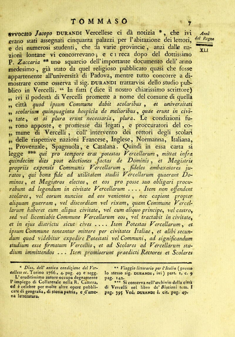 avvocato Jacopo durandi Vercellese ci dà notizia *, che ivi Anni erano stati assegnati cinquanta palazzi per l’abitazione dei lettori, dd Resnt> e dei numerosi studenti, che da varie provincie , anzi dalle ria- zioni lontane vi concorrevano -, e c 1 reca dopo del dottissimo P. Zaccaria ** uno squarcio dell’importante 'documento dell’ anno medesimo , già stato da quel religioso pubblicato quasi che fosse appartenente all’università di Padova, mentre tutto concorre a di- mostrare come osserva il sig, durandi trattarmi dello studio pub- blico in Vercelli. “ In fatti (dice il nostro chiarissimo scrittore) ,, ivi il podestà di Vercelli promette a nome del comune di quella „ città quod ipsum Commune dabit scolaribus , et imiversitati ,, scolarium quinquaginta hospicia de melioribus, quae erunt in civì- „ tate, et si plura erunt necessaria, plura- Le condizioni fu- „ rono apposte, e prornesse dai legati, e proccuratori del co- ?, mune di Vercelli , coll’ intervento dei rèttoti degli scolari „ delle rispettive nazioni Francese, Inglese, Normanna, Italiana, „ Provenzale, Spagnuola, e Catalana. Quindi in essa carta si legge *** qui prò tempore erat potestas Vercellarum, mittat infra quindecim dies post electiones factas de Dominis, et Magistris propriis expensis Communis Vercellarum , fdeles ambaxatcres ju- ratos, qui bona fde ad utilitatem studii Vercellarum quaerant t)o- minos, et Magistros electos, et eos prò posse suo obligari procu- rabunt ad legendum in civitate Ver celiar um .... Item non ojfendent scolares, vel eorum nuncios ad eos venientes , nec capient propter aliquam guerram , vel discordiam vel rixam, quam Commune Vercel- larum haberet cum aliqua civitate, vel cum aliquo principe, vel castro, sed vel licentiabit Commune Vercellarum eos, vel tractahit in civitate, et in ejus districtu sicut cives .... Item Potestas Vercellarum, et ipsum Commune teneantur mittere per civitates Italiae, et alibi secun- dum quod videbitur expedire Potestati vel Communi, ad signifcandum studium esse frmatum Vercellis, et ad Scolares ad Vercellarum sta- dium immittendos . . . Item promiserunt praedicti Rectores et Scolares * Dìss. dell’ antica condizione del Ver- cellese ec. Torino 1766, 4. pag. 49 e segg. L’ eruditissimo autore occupa degnamente l’impiego di Collaterale nella R. Camera, ed è celebre per molte altre opere pubbli- cate di geografia, di storia patria, e d’ame- na letteratura. ** Viaggio luterano per l’Italia ( presso lo stesso sig. durandi , ivi ) part. 1, c. 9 pag. 142. *** Si conserva nell’archivio della città di Vercelli nel libro de’ Biscioni tom. I pag. 395 Ved. DURANDI 1. cit. pag. 49.