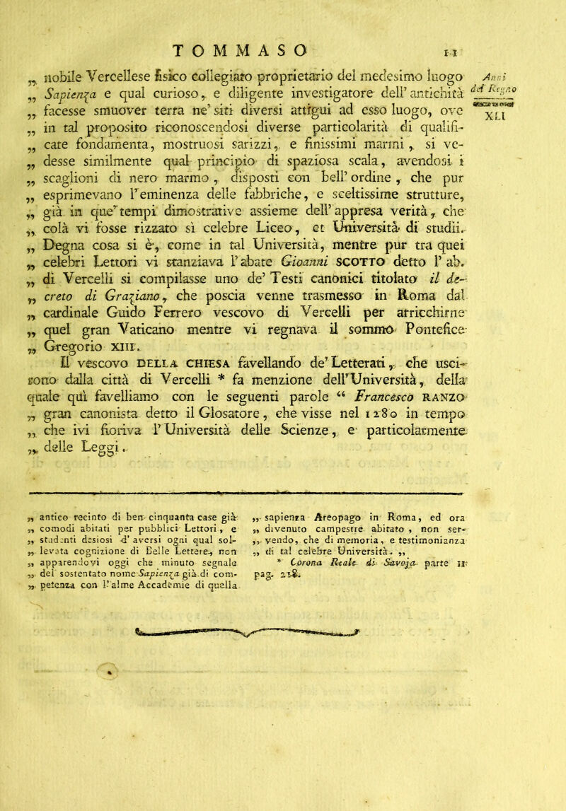 n nobile Vercellese £sko collegiate» proprietario del medesimo luogo Anni „ Sapienza e qual curioso r e diligente investigatore delP antichità dei RtS-° „ facesse smuover terra ne’ siti diversi attigui ad esso luogo, ove ^7* „ in tal proposito riconoscendosi diverse particolarità di qualifi- „ care fondamenta, mostruosi sarizzi,. e linissimi marmi r si ve- „ desse similmente qual principio- di spaziosa scala, avendosi i „ scaglioni di nero marmo , disposti con bell’ ordine , che pur „ esprimevano Teminenza delle fabbriche, e sceltissime strutture, „ già in quertempi dimostrative assieme dell’appresa verità, che „ colà vi fosse rizzato sì celebre Liceo, et Università di studli. „ Degna cosa si èy come in tal Università, mentre pur tra quei „ celebri Lettori vi stanziava P abate Gioanni scotto detto P ab. „ di Vercelli si compilasse uno de’ Testi canònici titolato il de- r, creto di Graziano, che poscia venne trasmesso in Roma dal „ cardinale Guido Ferrerò vescovo di Vercelli per arricchirne n quel gran Vaticano mentre vi regnava il sommo Pontehce 7, Gregorio xnr. Il vescovo della chiesa favellando de’ Letterati r che usci- rono dalla città di Vercelli * fa menzione delPUniversità, della quale qui favelliamo con le seguenti parole 44 Francesco ranzo „ gran canonista detto il dosatore, che visse nel i 28 0 in tempo „ che ivi fioriva l’Università delle Scienze, e particolarmente delle Leggi.. „ antico recinto di ben cinquanta case già „ sapienza Areopago in Roma, ed ora n comodi abitati per pubblici Lettori, e ,, divenuto campestre abitato , non ser« ,, studenti desiosi -d’aversi ogni qual sol- vendo, che di memoria, e testimonianza „ levata cognizione di Belle Lettere-, non „ di tal celebre Università. ,, „ apparendovi oggi che minuto segnala * Corona Reale di Savoia- parte ir „ dei sostentato nome Sapienza g.ià.di coni- pag. 2S& », petenza con 1-alme Accademie di quella. V~N.