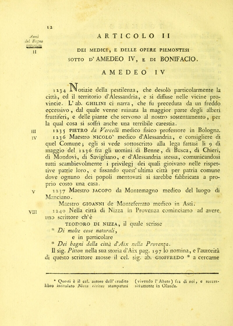 del Regno DEI MEDICI, e DELLE opere piemontesi sotto D’AMEDEO IV, E di BONIFACIO. AMEDEO IV 1234 ^Notizie della pestilenza, che desolò particolarmente la città, ed il territorio d’Alessandria, e si diffuse nelle vicine pro- vincie. L’ ab. ghilini ci narra, che fu preceduta da un freddo eccessivo , dal quale venne minata la maggior parte degli alberi fruttiferi, e delle piante che servono al nostro sostentamento, per la qual cosa si soffrì anche una terribile carestia. HI 123 5 Pietro da Vercelli medico fisico professore in Bologna. iv 1236 Maestro Nicolo' medico d’Alessandria, e consigliere di quel Comune ; egli si vede sottoscritto alla lega fattasi li 9 di maggio del 1236 fra gli uomini di Benne, di Busca, di Chieri, di Mondovì, di Savigliano, e d’Alessandria stessa, comunicandosi tutti scambievolmente i privilegi dei quali gioivano nelle rispet- tive patrie loro, e fissando quest’ultima città per patria comune dove ognuno dei popoli mentovati si sarebbe fabbricata a pro- prio costo una casa. V 12 3 7 Maestro jacopo da Montemagno medico del luogo di Mandano. Maestro gioanni de Monteferrato medico in Asti. Vili 1240 Nella città di Nizza in Provenza cominciamo ad avere uno scrittore eh’è teodoro di Nizza, il quale scrisse * Di molte cose naturali, e in particolare * Dei bagni della città di’ A ix nella Provenga. Il sig. Pitton nella sua storia d’Aix pag. 197 lo nomina, e l’autorità di questo scrittore mosse il cel. sig. ab. gioffredo * a cercarne * Questi è il cel. autore dell’erudito (vivendo l’Abate) fra di noi, e succes* libro intitolato Ni ce a- cìvitas stampatosi sitamente in Olanda.