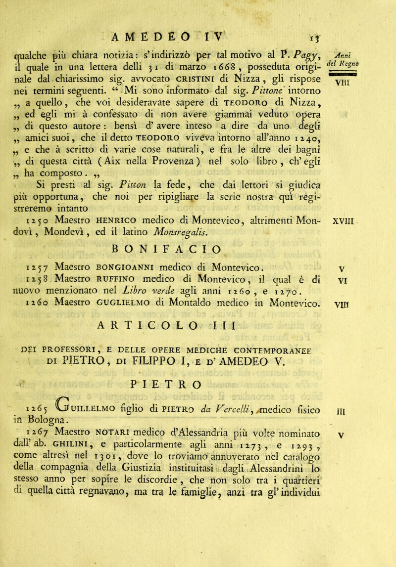 qualche più chiara notizia: s’indirizzò per tal motivo al V.Pagy, Anni il quale in una lettera delli 31 di marzo 1668 , posseduta origi- dcl Rc5'1 naie dal chiarissimo sig. avvocato cristini di Nizza, gli rispose nei termini seguenti. “-Mi sono informato dal sig. Pinone intorno „ a quello, che voi desideravate sapere di teodoro di Nizza, „ ed egli mi à confessato di non avere giammai veduto opera „ di questo autore : bensì d’ avere inteso a dire da uno. degli „ amici suoi, che il detto teodoro viveva intorno all’anno 1x40, „ e che à scritto di varie cose naturali, e fra le altre dei bagni •„ di questa città ( Aix nella Provenza ) nel solo libro , eh’ egli „ ha composto. „ Si presti al sig. Pittori la fede, che dai lettori si giudica più opportuna, che noi per ripigliare la serie nostra qui regi- streremo intanto 1250 Maestro henrico medico di Montevico, altrimenti Mon- XVIII dovi, Mondevì , ed il latino Monsregalis. BONIFACIO 1257 Maestro Bongioanni medico di Montevico. v 1258 Maestro raffino medico di Montevico, il qual è di vi nuovo menzionato nel Libro verde agli anni 1260, e 1270. 1260 Maestro Guglielmo di Montaldo medico in Montevico. vih ARTICOLO III DEI PROFESSORI, e DELLE OPERE MEDICHE CONTEMPORANEE DI PIETRO, DI FILIPPO I, e D’AMEDEO V. PIETRO 1265 C^UILLELMO figlio di PIETRO da Vercelli, ^medico fisico ni in Bologna. 1267 Maestro Notari medico d’Alessandria più volte nominato y dall’ab. ghilini, e particolarmente agli anni 1273, e 1293, come altresì nel 1301, dove lo troviamo annoverato nel catalogo della compagnia della Giustizia instituitasi dagli Alessandrini lo stesso anno per sopire le discordie , che non solo tra i quartieri di quella città regnavano, ma tra le famiglie, anzi tra gl’individui