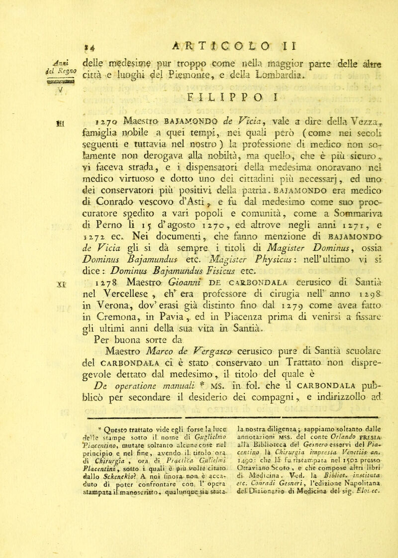 Jnni delie medesime pur troppo come nella maggior parte delle altre jel Regno c'££^ Q <^eì Piemonte, e della Lombardia. ’fyv.rr^rarjfA ^ FILIPPO I gg 1270 Maestro' bajamondo de Vicia, vale a dire della VezzaT famiglia nobile a quei tempi, nei quali però (come nei secoli seguenti e tuttavia nel nostro ) la professione di medico non so- lamente non derogava alla nobiltà, ma quello^ che è piu sicuro, vi faceva strada, e i dispensatoti della medesima onoravano nel medico virtuoso e dotto uno dei cittadini più necessarj, ed uno dei conservatori più positivi della patria, bajamondo era medico di Conrado vescovo d’Asti r e fu dal medesimo come suo proc- curatore spedito a vari popoli e comunità, come a Sommariva di Perno li 15 d’agosto 1270, ed altrove negli anni 1271, e 1272 ec. Nei documenti, che fanno menzione di bajamondo de Vicia gli si dà sempre i titoli di Magister Dominus, ossia Dominus Bajamundus- etc. Magister Physicas : nell’ ultimo vi si dice Dominus Bajamundus Fisicus etc, Xj; 1278 Maestro Gioarmi de cabbondala cerusico di Santià- nel Vercellese, ch’era professore di cinigia nell’anno 1298 in Verona:, dov’erasi già distinto fino dal 1279 come avea fatto in Cremona, in Pavia,, ed in Piacenza prima di venirsi a fissate- gli ultimi anni della sua vita in Santià. Per buona sorte da Maestro Marco de Vergas co cerusico pure di Santià scuoiare del care ondala ci è stato conservato un Trattato non dispre- gevole dettato dal medesimo ,, il titolo del quale è De operazione manuali * MS. in fai. che il carbondala pub- blicò per secondare il desiderio dei compagni, e indirizzolio ad * Questo trattato vide egli forse la luce, delle stampe sotto il nome di Guglielmo 'Piacentino, mutate soltanto alcune cose nel principio e nel fine, avendo il. titolo ora di Chirurgia , ora di Pràctìca Gali elmi Piacentini, sotto i quali è più volta citato dallo Sckenckioì A noi finora, non è acca-r duto di poter confrontare con. l’ opera stampata il manoscritto, qualunque sia stata- la nostra diligenza ; sappiamo soltanto dalle annotazioni MSS. del conte Orlando fresia alla Biblioteca del Gesnero esservi del Eia- centino là Chirurgia impressa Vènetus■ an. i4po.: che là fu ristampata nel.1502 presso Ottaviano Scoto , e che compose altri libri di- Medicina. Ved. la BrUiet. instituta etc. Conradi Gesneri, l’edizione Napolitana. del Dizionario di Medicina del sig. Eloi.ec.