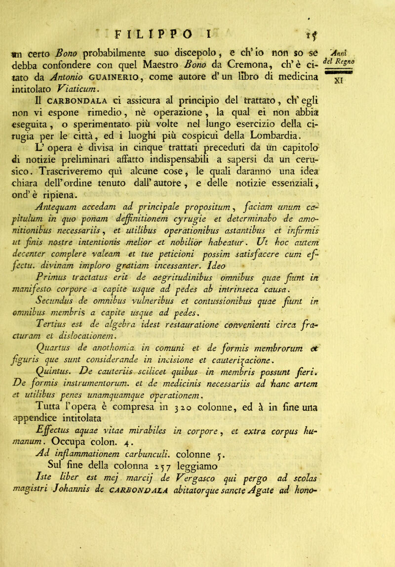 «n certo Bono probabilmente suo discepolo, e eh’ io non so se debba confondere con quel Maestro Bono da Cremona, eh’è ci- tato da Antonio guainerio, come autore d’un libro di medicina intitolato Viaticum. Il carbondala ci assicura al principio del trattato, eh’ egli non vi espone rimedio, nè operazione, la qual ei non abbia eseguita , o sperimentato più volte nel lungo esercizio della ri- fugia per le città, ed i luoghi più cospicui della Lombardia. L’ opera è divisa in cinque trattati preceduti da un capitolo di notizie preliminari affatto indispensabili a sapersi da un ceru- sico. Trascriveremo qui alcune cose, le quali daranno una idea chiara dell’ordine tenuto dall’autore, e delle notizie essenziali, ond’è ripiena. Antequam accedam ad principale propositum, fiaciam unum ca- pitulum in quo ponam defifinitionem cyrugie et determinabo de amo- nitionibus necessariis, et utilibus operationibus astantibus ei irfirmis ut finis nostre inteniionis melior et nobiliòr habeatur. Ut h-oc autem decenter compiere valeam et tue peticioni possim satisfiacere cum efi- fiectu. divinam imploro gr<ttiam incessanter. Ideo Prunus tractatus erit de aegritudinibus omnibus quae fiunt in manifesto corpore a capite usque ad pedes ab intrinseca causa. Secundus de omnibus vulneribus et contussionibus quae fiunt in omnibus membris a capite usque ad pedes. Tertius est de algebra idest restauratane convenienti circa fira- cturam et dislocationem. Quartus de anothomia. in comuni et de fiormis membrorum et figuris que sunt considerando in incisione et cauteriqacione. Quintus. De cantarìis scilicet quibus in membris possunt fieri. De fiormis instrumentorum. et de medicinis necessaria ad hanc artem et utilibus penes unamquamque operationem. Tutta l’opera è compresa in 320 colonne, ed à in fine una appendice intitolata Effectus aquae vitae mirabiles in corpore, et extra corpus hu- manum. Occupa colon. 4. Ad infiammationem carbunculi. colonne 5. Sul fine della colonna 257 leggiamo Iste liber est mej marcij de Vìrgasco qui pergo ad scolas magistri Johannis de carbondala abitatorque sanele Agate ad hono- 'A tini del Regno XI
