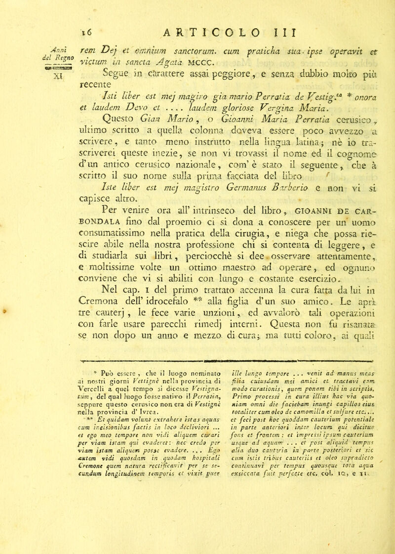 -Ami rem Dej et omnium sanctorum. cum pradcha sua- ipse operavit et deL vìctum in sancta Agata MCCC. Xj Segue in carattere assai peggiore, e senza dubbio molto più recente Isti liber est mej magiro già mario Pervada: de TfesdgS* * onora et laudem Devo et .... laudem gloriose Vergina Maria. Questo Gian Mario, o Gioanni Maria Per rada cerusico ? ultimo scritto a quella colonna doveva essere poco avvezzo a scrivere, e tanto meno instrutto nella lingua- latina j nè io tra- scriverei queste inezie, se non vi trovassi il nome ed il cognome d’un antico cerusico nazionale, com’è stato il seguente,, che à scritto il suo nome sulla prima facciata del libro r Iste liber est mej magistro Germanus Barberia e non vi si capisce altro. Per venire ora all’intrinseco del libro , gioanne de càr- bondala fino dal proemio ci si dona a conoscere per un uomo consumatissimo nella pratica della cirugia, e niega che possa rie- scire abile nella nostra professione chi si contenta di leggere, e di studiarla sui libri, perciocché si dee. osservare attentamente e moltissime volte un ottimo maestro ad operare, ed ognuno conviene che vi si abiliti con lungo e costante esercizio. Nel cap. i del primo trattato accenna la cura fatta da lui in Cremona dell’ idrocefalo ** *•* alla figlia d’un suo amico.. Le acri tre cauterj , le fece varie unzionied avvalorò tali operazioni con farle usare parecchi rimedj interni. Questa non fu risanata se non dopo un anno e mezzo, di cura j ma tutti coloro, ai quali * Pub essere , che il luogo nominato ai nostri giorni Vettigne nella provincia di Vercelli a quel tempo si dicesse Vestigna- eùm, del qual luogo fosse nativo il - Ferrerìa, seppure questo cerusico non. era di Vestignè nella provincia d’ Ivrea. *•* Et quidam volur.t extrahera istas aquas cum ir.eisionibus factis in loco dècliviori ... et ego meo tempore non vidi aliquem curari per viam istam qui evaderei', nec- credo per viam istam aliquem posse evadere. ., . Ego autem vidi quosdam in quodam hospitali Crtmone quem natura rectiftcavit per se se- cundum longitudinem temporU et vixit puec itte lungo tempore . .. venit ad manus me.as filia cuiusdam mzi amici et trattavi eam modo curationis, quem ponam libi in scriptis, Primo processi in cura itlius hac via quo- niam omni die faciebam inungi capillos eius totallter cumoleo de camomilla et sulfure ettu... et feci post hoc quoddam cauttrium potentiale in parte anteriori inter locum qui dicitun fons et frontem : et impressi ipsum cauterium usqtte ad aquam ... et post aliquid tempus alia duo cantari a in porte posteriori et sic cum istis tri bus cauteriis et oleo stipi'adicto continuavi per tempus quousque tota aqua exsiccata fuit perfette etc. col. ig5 e ji