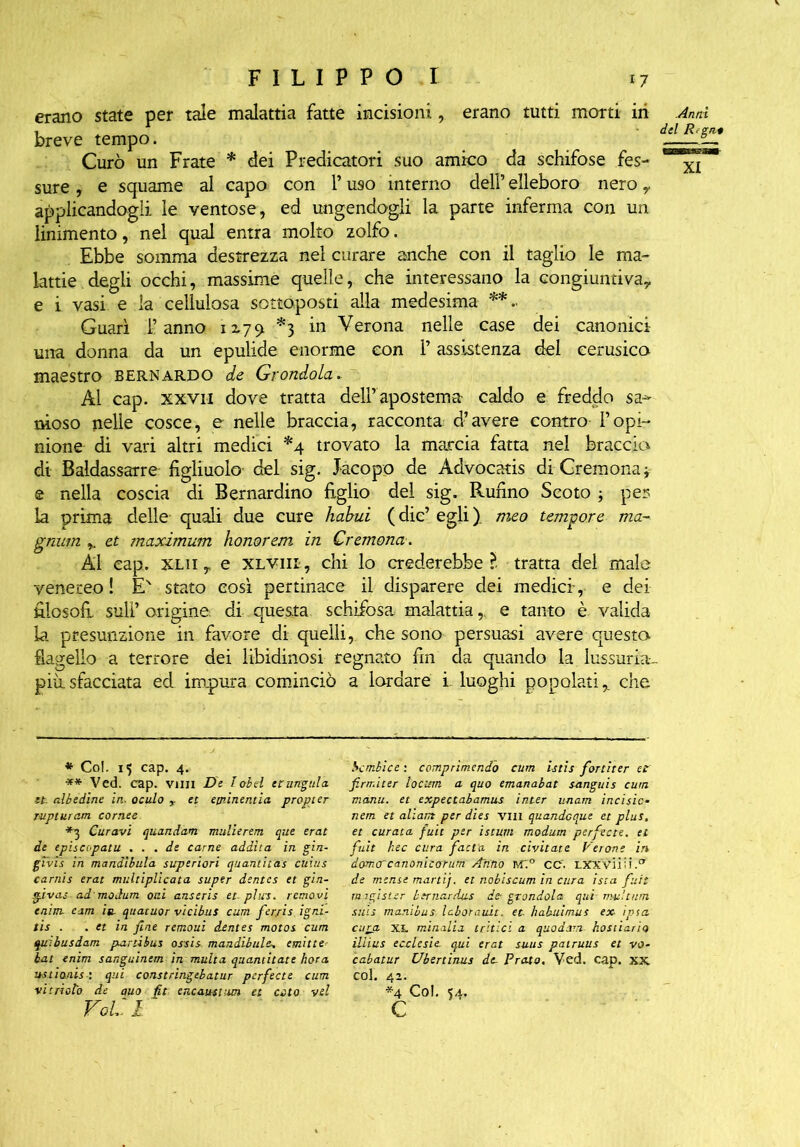 erano state per tale malattia fatte incisioni, erano tutti morti in breve tempo. Curò un Frate * dei Predicatori suo amico da schifose fes- sure , e squame al capo con 1* uso interno del? elleboro nero y applicandogli le ventose, ed ungendogli la parte inferma con un linimento, nel qual entra molto zolfo. Ebbe somma destrezza nel curare anche con il taglio le ma- lattie, degli occhi, massime quelle, che interessano la congiuntiva? e i vasi e la cellulosa sottoposti alla medesima **. Guarì l’anno 1179. *3 in Verona nelle case dei canonici una donna da un epulide enorme con ? assistenza del cerusico maestro bernardo de Grondola. Al cap. xxvh dove tratta del? apostema caldo e freddo sa- nioso nelle cosce, e nelle braccia, racconta d’avere contro l’opi- nione di vari altri medici *4 trovato la marcia fatta nel braccia di Baldassarre figliuolo' del sig. Jacopo de Àdvocatis di Cremona t e nella coscia di Bernardino figlio del sig. Rufino Scoto ; per; la prima delle quali due cure habui ( die’ egli ). meo tempore ma- gnum et maximum honorem in Cremona. ÀI cap. xlii,. e XLViii, chi lo crederebbe?- tratta del male venereo ! EN stato così pertinace il disparere dei medici', e dei filosofi sull’origine, di questa schifosa malattia,, e tanto è valida la presunzione in favore di quelli, che sono persuasi avere questo flagello a terrore dei libidinosi regnato fin da quando la lussuria- più, sfacciata ed impura cominciò a lordare i luoghi popolati? che Anni del Regni XI * Col. 15 cap. 4. ** Ved. cap. vini De lobel er ungula et- albedine in. oculo et etninentia propter rupturam cornee *3 Curavi quondam mulierem que erat de episcepatu ... de carne addita in gin- givis in mandìbula superiori quantitas ctiius carnis erat multiplicata super dentes et gin- givas ad modum oui anseris et-plus, removi eninu cim in quatuor vicibus cum fer/is igni- tis . . et in fine remoui dentes motos cum quibusdam partibus ossis mandibule, emine=■ bat enim sanguinem in multa quantitate hot a ustionis i qui constringebatur perfette cum vi trivio de auo fit encaustutn et ceto vii Voi: i bombice : comprimendo cum istis fortiter et firrr.iter locum a quo emanabat sanguis cum manu. et expectabamus inter unam incisici nem et aliant per dies vili quandeque et plus, et curata fuit per istutti modum perfecte. et fiat hec cura fatta- in civitate Verone in domcrcanonicorum Anno m:° cc. lxxvììm.ct de mense mani), et nobiscum in cura ista fuit rnigister btrnardus de- grondola qui mu'.tum suis manibus laborauit. et. habuimus ex ipso, cura xl minalia tritici a quo darri- hostiario illius ecclesie, qui erat suus patruus et vo- cabatur Ubertinus de Prato. Ved. cap. XX col. 42. *4 Col. 54. c