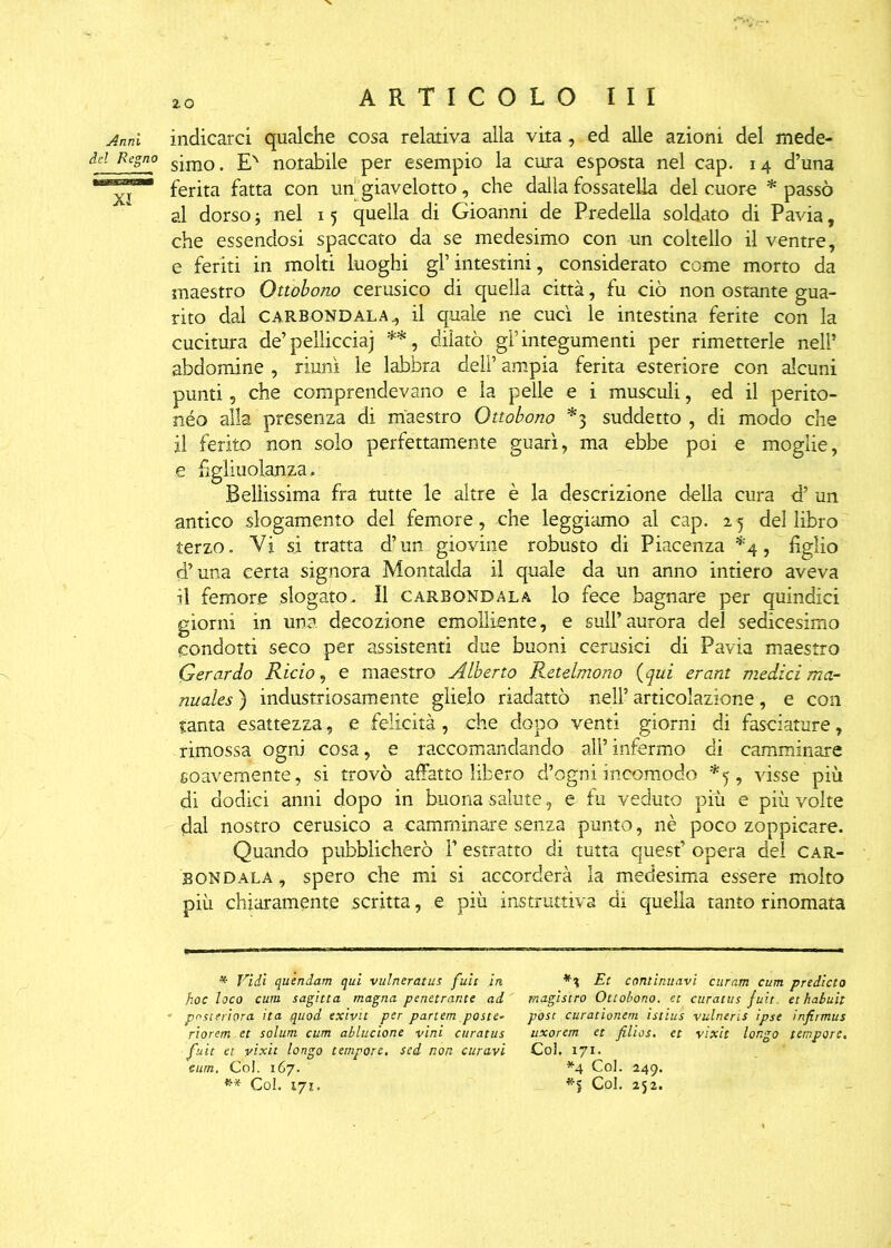 Anni indicarci qualche cosa relativa alla vita, ed alle azioni del mede- dcl Rcsno siino. EN notabile per esempio la cura esposta nel cap. 14 d’una ferita fatta con un giavelotto, che dalla fossatella del cuore * passò al dorso j nel 15 quella di Gioanni de Predella soldato di Pavia, che essendosi spaccato da se medesimo con un coltello il ventre, e feriti in molti luoghi gl’intestini, considerato come morto da maestro Ottobono cerusico di quella città, fu ciò non ostante gua- rito dal carbondala il quale ne cucì le intestina ferite con la cucitura de’pelliccia) **, dilatò gl’integumenti per rimetterle nell’ abdomine , riunì le labbra deli’ ampia ferita esteriore con alcuni punti, che comprendevano e la pelle e i musculi, ed il perito- nèo alla presenza di maestro Ottobono *3 suddetto , di modo che il ferito non solo perfettamente guarì, ma ebbe poi e moglie, e figliuolanza. Bellissima fra tutte le altre è la descrizione della cura d’ un antico slogamento del femore, che leggiamo al cap. 25 del libro terzo. Vi si tratta d’un giovine robusto di Piacenza *4, figlio d’una certa signora Montalda il quale da un anno intiero aveva il femore slogato. Il carbondala lo fece bagnare per quindici giorni in una decozione emolliente, e sull’aurora del sedicesimo condotti seco per assistenti due buoni cerusici di Pavia maestro Gerardo Rido, e maestro Alberto Retelmono (qui erant medid ma- nuales ) industriosamente glielo riadattò nell’ articolazione, e con tanta esattezza, e felicità , che dopo venti giorni di fasciature, rimossa ogni cosa, e raccomandando all’infermo di camminare soavemente, si trovò affatto libero d’ogni incomodo *5, visse più di dodici anni dopo in buona salute, e fu veduto più e più volte dal nostro cerusico a camminare senza punto, nè poco zoppicare. Quando pubblicherò P estratto di tutta quest’ opera del car- bondala , spero che mi si accorderà la medesima essere molto più chiaramente scritta, e più instruttiva di quella tanto rinomata * Vidi quendam qui vulneratas fuit in Et continuavi curam cum predicto hoc loco cum sagitta magna penetrante ad magistro Ottobono. et curatus fuit. ethabuit posteriora ita quod exivtt per partem poste- post curationem istius vulneris ipse infirmus riorem et solum cum ablucione vini curatus uxorem et filios. et vixit longo tempore, fuit et vixit longo tempore, sei non curavi Col. 171. eum. Col. 167. *4 Col. 249. ** Col. iyi. Col. 252.