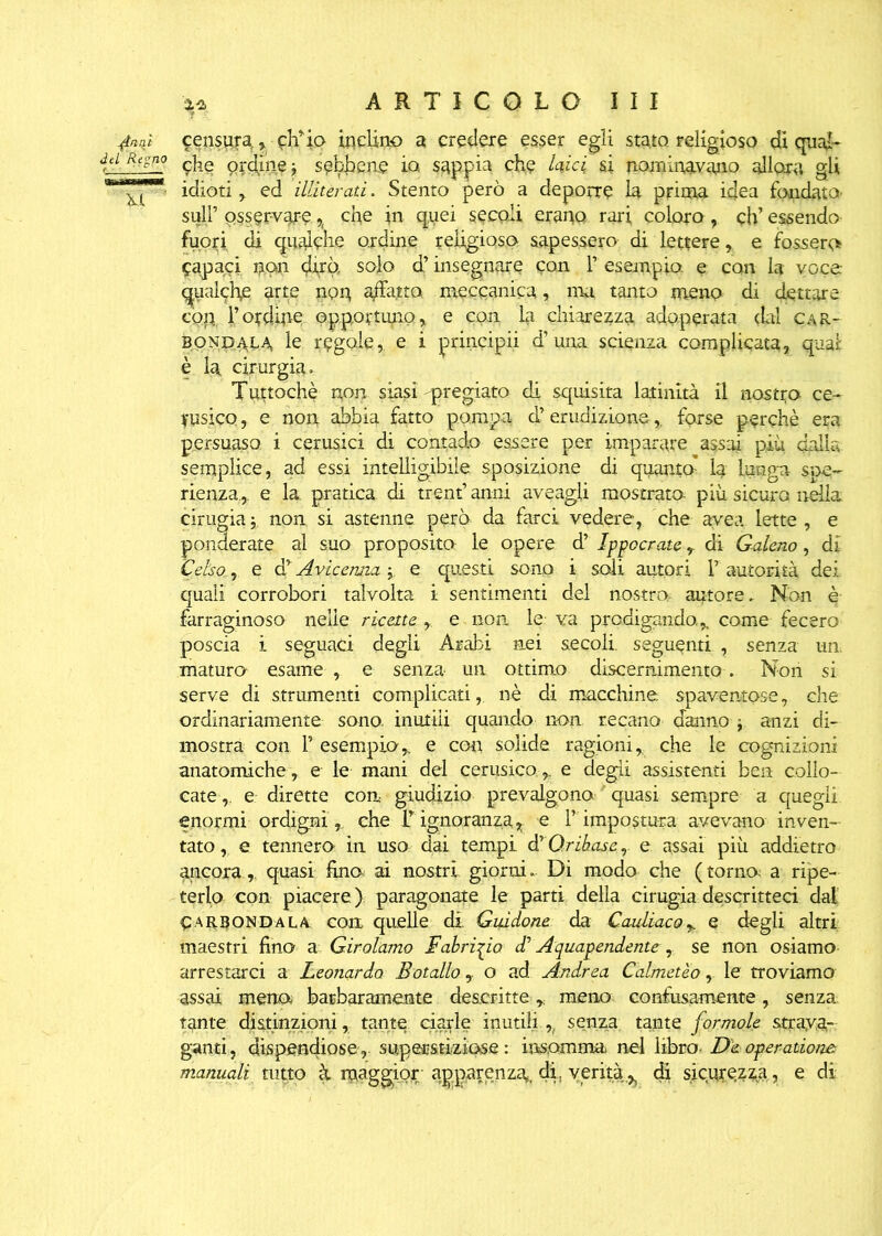 {inni censura, ch’io inclino a credere esser egli stato religioso di qual- dei Regno ordine j sebbene io sappia che bici si nominavano allora gli ^'Ti ' idioti, ed illìterati. Stento però a deporre la prima idea fondato' sull’ osservare % che in quei secoli erano rari coloro, eh’ essendo fuori di qualche ordine religioso., sapessero di lettere, e fossero Capaci non dirò, solo d’insegnare con F esempio e con la voce qualche arte non adatta meccanica, ma tanto meno di dettare cop, l’ordine opportuno, e con la chiarezza adoperata (Lai car- BONP.4LA le regole, e i principii d’una scienza complicata, qual è la cirurgia. Tuttoché non siasi-pregiato di squisita latinità il nostro ce- rusico , e non abbia fatto pompa d’erudizione, forse perchè era persuaso i cerusici di contado essere per imparare assai più dalla semplice, ad essi intelligibile sposizione di quanto’ la lunga spe~ rienza,. e la pratica di treni’ anni aveagli mostrato- più sicura mila cinigia j. non si astenne però, da farci vedere, che avea lette , e ponderate al suo proposito le opere d’ Ippocrate, di Galeno, di Celso., e cFAvicenna j e questi sono i soli autori F autorità dei quali corrobori talvolta i sentimenti del nostra autore. Non è farraginoso nelle ricette , e non le va prodigando.,. come fecero poscia i seguaci degli Arabi nei secoli, seguenti , senza un. maturo* esame , e senza un ottimo discernimento. Non si serve di strumenti complicati, nè di macchine spaventose, che ordinariamente sono, inutili quando non recano danno j anzi di- mostra con F esempio,, e con solide ragioni, che le cognizioni anatomiche, e le mani del cerusicoe degli assistenti ben collo- cate,. e dirette con giudizio prevalgono quasi sempre a quegli enormi ordigni, che F ignoranza, -e F impostura avevano inven- tato, e tennero in uso dai tempi dyQrihaser e assai più addietro ancora,, quasi fina ai nostri giorni. Di modo che (torna a ripe- terlo con piacere ) paragonate le parti della cirugia descritteci dal Carbondala con quelle di Guidone da Cauliaco,. e degli altri maestri fino a Girolamo Fabrizio di Aquapendente, se non osiamo arrestarci a Leonardo Botalloo ad Andrea Calmeteo, le troviamo assai meno barbaramente descritte r meno confusamente, senza tante distinzioni, tante ciarle inutili ,, senza tante formole strava- ganti, dispendiose,, supmtkiose: insomma nel libro- D&- operadone manuali tutto à maggior- apparenza, di. verità.^ di sicurezza, e di