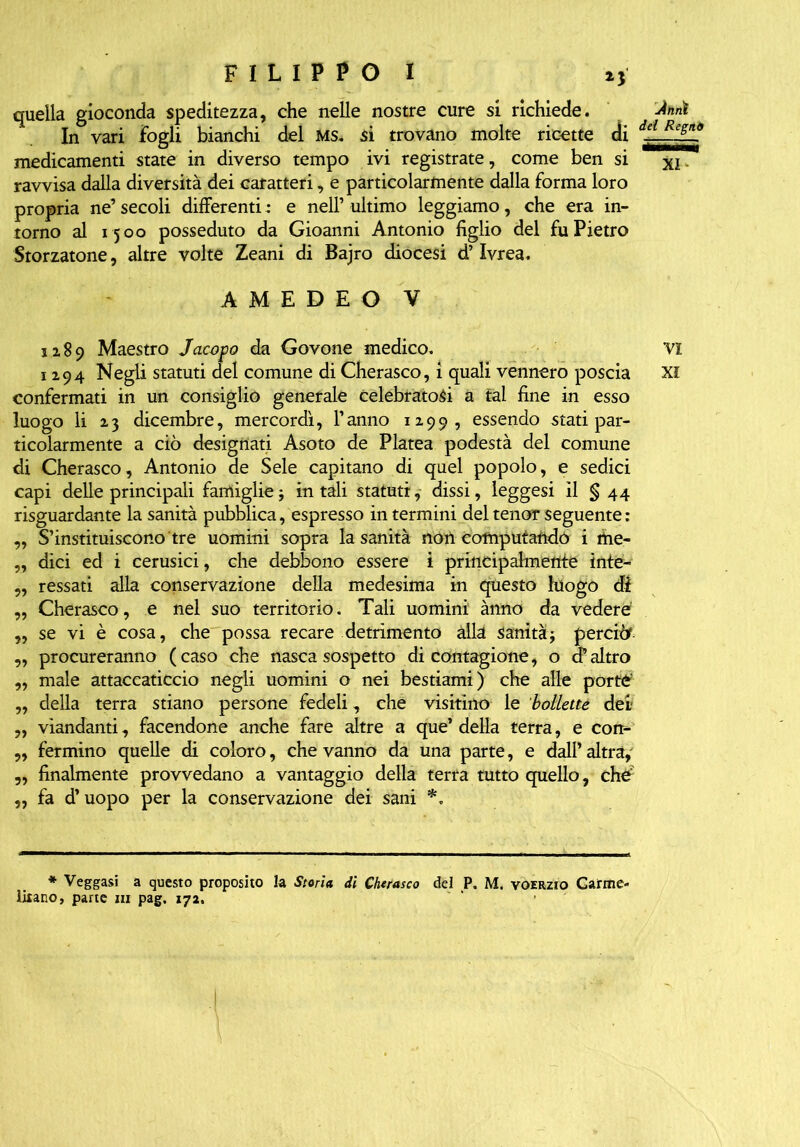 quella gioconda speditezza, che nelle nostre cure si richiede. In vari fogli bianchi del MS. si trovano molte ricette di medicamenti state in diverso tempo ivi registrate, come ben si ravvisa dalla diversità dei caratteri, e particolarmente dalla forma loro propria ne’ secoli differenti ; e nell’ ultimo leggiamo, che era in- torno al 1500 posseduto da Gioanni Antonio figlio del fu Pietro Storiatone, altre volte Zeani di Bajro diocesi d’Ivrea. jinnì dd Regni XI AMEDEO V 1189 Maestro Jacopo da Govone medico. VI 1294 Negli statuti del comune di Cherasco, i quali vennero poscia XI confermati in un consiglio generale celebratosi a tal fine in esso luogo li 23 dicembre, mercordì, Tanno 1199, essendo stati par- ticolarmente a ciò designati Asoto de Platea podestà del comune di Cherasco, Antonio de Seie capitano di quel popolo, e sedici capi delle principali famiglie j in tali statuti, dissi, leggesi il § 44 risguardante la sanità pubblica, espresso in termini del tenor seguente : „ Sostituiscono tre uomini sopra la sanità non Computaftdó i me- „ dici ed i cerusici, che debbono essere i principalmente intè- „ ressati alla conservazione della medesima in questo luogo di „ Cherasco, e nel suo territorio. Tali uomini ànno da vedere „ se vi è cosa, che possa recare detrimento alla sanità3 perciò1 „ procureranno (caso che nasca sospetto di carnagione, o d’altro ,, male attaccaticcio negli uomini o nei bestiami) che alle porte' „ della terra stiano persone fedeli, che visitino le bollette dei „ viandanti, facendone anche fare altre a que’ della terra, e con- „ fermino quelle di coloro, che vanno da una parte, e dall’ altra, „ finalmente provvedano a vantaggio della terra tutto quello, che „ fa d’uopo per la conservazione dei sani *„ * Veggasi a questo proposito la Storia di Chtrasco del P. M. vqerzio Carme- litano, pane ni pag. 172.