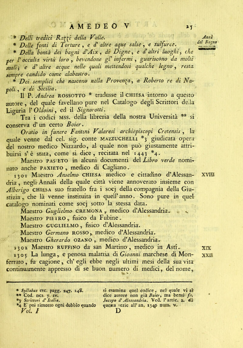 *5 * Delti tredici Raq_qi della Valle. * Delle fonti di Torture , e £ altre aque salse, sulfuree. * Della bontà dei bagni dAix, di Digne, e £ altri luoghi, che per 1' occulta virtù loro , bevendone gl’ infermi, guariscono da molti maliì e. d' altre acque nelle quali mettendosi qualche legno, resta sempre candido come alabastro. * Dei - semplici che nascono nella Provenga, a Roberto re di Na- poli , di Sicilia. Il P. Andrea rossotto * tradusse il chiesa intorno a questo Anni del Regno autore , del quale favellano pure nel Catalogo- degli Scrittori della Liguria T Oldoini, ed il Signorotti. Tra i codici mss. della libreria della nostra Università ** si conserva d’un certo Boier. Oratio in funere Fantini Valaresi archiepiscopi Cretensis , la quale venne dal cel. sig. conte mazzuchelli *3 giudicata opera del nostro medico Nizzardo, al quale non può giustamente attri- buirsi s’è stata, come si dice, recitata nel 1443 *4. Maestro pas'ETO in alcuni documenti del Libro verde nomi-* nato anche paxieto , medico di Cagliano. 13 or Maestro Anseimo chiesa medico e cittadino d’Àlessali- XVIH dria, negli* Annali della quale città viene annoverato insieme con Alberigo chiesa suo fratello fra i socj della compagnia della Giu- stizia , die là venne instituita in quell’anno. Sono pure in quel catalogo nominati come socj sotto la stessa data. Maestro Guglielmo cremona y medico d’Alessandria*- ^ Maestro pieiro,. fìsico da Fubine. Maestro Guglielmo , fìsico d’Alessandria. Maestro Germano rosso,, medico d’Alessandria.. Maestro Gherardo ozano , medico d’Alessandria. 1302 Maestro ruffino da san Martino , medico in Àsti.- XIX 1305 La lunga , e penosa malattia di Gioanni marchese di Mon- xxiì ferrato, fir cagione, ch’egli ebbe negli ultimi mesi della sua vita- continuamente appresso di se buon numero di medici, del nome, * Syllabus etc. pagg. 247. 248. ** Cod. dci. y. rv. Scrittori d.' Italia. *4 E’ poi rimosso ogni dubbio quando Voi. ì si esamina quel codice, nel quale vi sr dice aurore non già Boier, ma bensì fr. Jacopo d'Alessandria. Ved. l’artic. 2. Ài questa <erie all’ an, 1340 nuim v.. D
