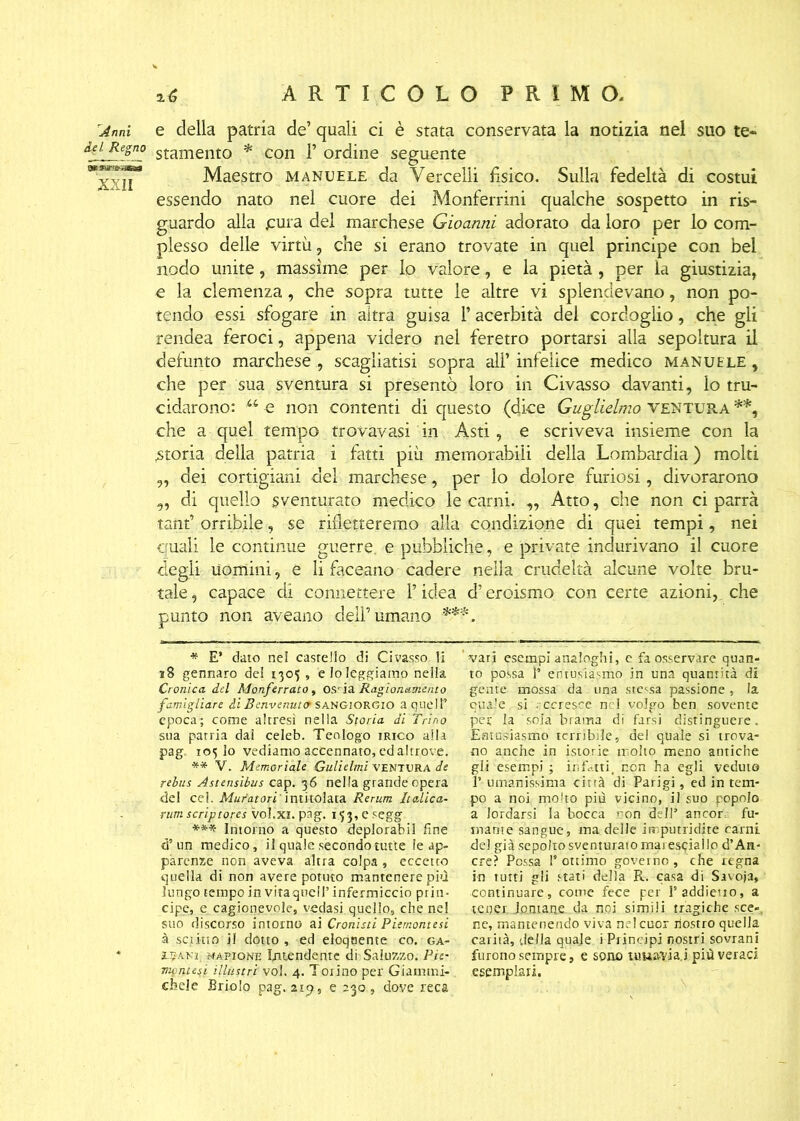 'Anni e della patria de’ quali ci è stata conservata la notizia nel suo te* dei. Regno stamento * con 1* ordine seguente Maestro manuele da Vercelli fisico. Sulla fedeltà di costui essendo nato nel cuore dei Monferrini qualche sospetto in ris- guardo alla jcura del marchese Gioanni adorato da loro per lo com- plesso delle virtù, che si erano trovate in quel principe con bel nodo unite, massime, per lo valore, e la pietà , per la giustizia, e la clemenza, che sopra tutte le altre vi splendevano, non po- tendo essi sfogare in altra guisa 1* acerbità del cordoglio, che gli rendea feroci, appena videro nel feretro portarsi alla sepoltura il defunto marchese , scagliatisi sopra all’infelice medico manuele, che per sua sventura si presentò loro in Civasso davanti, lo tru- cidarono: u e non contenti di questo (dice Guglielmo ventura **, che a quel tempo trovavasi in Asti, e scriveva insieme con la .storia della patria i fatti più memorabili della Lombardia ) molti ,, dei cortigiani del marchese, per lo dolore furiosi, divorarono ,, di quello sventurato medico le carni. „ Atto, che non ci parrà tanfi orribile, se rifletteremo alla condizione di quei tempi, nei quali le continue guerre, e pubbliche, e private indurivano il cuore degli uomini, e li faceano cadere nella crudeltà alcune volte bru- tale , capace di connettere l’idea d’eroismo con certe azioni, che punto non aveano dell’umano ***. * E’ dato nel casrello di Civasso li 38 gennaro del 1305, e lo leggiamo nella Cronica, del Monferrato, ossia Ragionamento famigliare di Benvenuti SANGIORGIO a quell’ epoca; come altresì nella Storia di Trino sua patria dal celeb. Teologo jrico alla pag. 105 lo vediamo accennato, ed altrove. ** V. Memoriale Culi elmi VENTURA de rebus Astensibus cap. 36 nella grande opera del cel. Muratori' intitolata Rerum Italica- rum scriptores vol.xi. pàg. 153, e segg *** Intorno a questo deplorabil fine d’un medico, il quale secondo tutte le ap- parenze non aveva altra colpa , eccetto quella di non avere potuto mantenere più lungo tempo in viraglieli’ infermiccio prin- cipe, e cagionevole, vedasi quello, che nel suo discorso intorno ni Cronisti Piemontesi à scrino il dotto, ed eloquente co. ga- l^ANr màpiqne Iratendente di Saluzzo, Pie- montesi illustri voi. 4. Torino per Giamtni- d?ele Briolo pag. 219, e 230 , dove reca vari esempi analoghi, e fa osservare quan- to possa T entusiasmo in una quantità di gente mossa da una stessa passione , la quale si recresce nel volgo ben sovente per la sola brama di farsi distinguere. Entusiasmo terribile, de! quale si trova- no anche in istorie molto meno antiche gli esempi ; infatti, non ha egli veduto l’umanissima città di Parigi, ed in tem- po a noi molto più vicino, il sup popolo a lordarsi la bocca con d II’ ancor fu- mante sangue, ma delle imputridite carni del già sepolto sventurato mai espiallo d’An- ere? Possa l’ottimo governo, che regna in tutti gli stati della R. casa di Savoja, continuare, come fece per 1’addietro, a te per. lontane da noi simili tragiche sce«. ne, mantenendo viva nel cuor nostro quella carità, della quale i Principi nostri sovrani furono sempre, e sono urna-via.j più veraci esemplari.