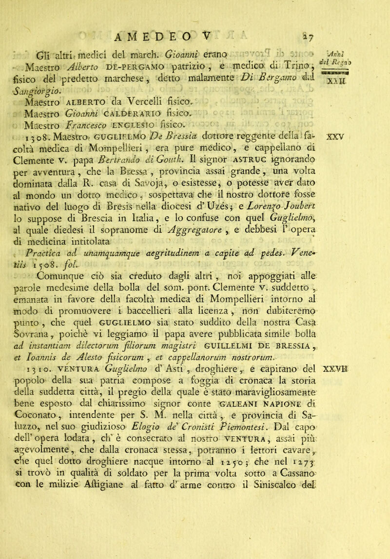 Gli altri t medici del march. Gioannì erano Mi Maestro Alberto De-pergamo patrizio, e medico di Trino, dilPFsn? fìsico del predetto marchese, detto malamente Di Bergamo del ■Sangiorgió. Maestro Alberto da Vercelli fisico. Maestro Gioanhi Calder ARTO fisico. Maestro Francesco ENGLESIO fisico. 1308. Maestroc Guglielmo De Bressici dottore reggente della fa- xxv coltà medica di Mompellieri, era pure mèdico , e cappellano di Clemente v. papa Bertrando di Gouth. Il signor astruc ignorando per avventura , che la Btessa , provincia assai grande, una volta dominata dalla R. casa di Savoja,. o esistesse, o potesse aver dato al mondo un dotto medico, sospettava che il nostro dottore fosse nativo del luogo di Bresis nella diocesi d’Uzés; e Lorenqo Joubert lo suppose di Brescia in Italia, e lo confuse con quel Guglielmo, al quale diedesi il sopranome di Aggregatone , e debbesi l’ opera di medicina intitolata Pradica ad, unamquamque aegritudinem a capite ad pedes. Vene- ti is 1508. foL Comunque ciò sia creduto dagli altri, noi appoggiati alle parole medesime della bolla del som. pont. Clemente v. suddetto , emanata in favore della facoltà medica di Mompellieri intorno al modo di promuovere i baccellieri alla licenza, non dubiteremo punto , che quel Guglielmo sia stato suddito della nostra Casa Sovrana, poiché vi leggiamo il papa avere pubblicata simile bolla ad instantiam dilectorum filiorum magistri GUILLELMI DE BRESSIA, et loannis de Alesto fisicorum , et caggellanorum nostrorum. 1310. ventura Guglielmo dr Asti , droghiere ,- é capitano del XXVH popolo della sua patria compose a foggia di cronaca la storia della suddetta città, il pregio della quale è stato maravigliosamente bene esposto dal chiarissimo signor conte gale ani napione di Coconato, intendente per S. M. nella città e provincia di Sa- luzzo, nel suo giudizioso Elogio de Cronisti Piemontesi. Dai capo dell’opera lodata , eh è consecrato al nostro ventura, assai più agevolmente, che dalla cronaca stessa, potranno 1 lettori cavare y che quel dotto droghiere nacque intorno al 1270; che nel 1273; si trovò in qualità di soldato per la prima volta sotto a Cassano^ con le milizie Alpigiane al fatto d’ arme contro il Siniscalco de!