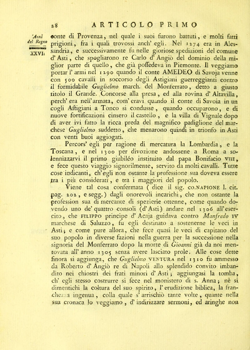 Anni ^onte di Provenza, nel quale i suoi furono battuti, e molti fatti del Regno prig£orii 9 fra i quali trovossi anch’egli. Nel 1274 era in Ales- sandria, e successivamente fu nelle gloriose spedizioni del comune <T Asti, che spogliarono re Carlo d’ Angiò del dominio della mi- glior parte di quello, che già pofiedeva in Piemonte. Il veggiamo portar 1’ armi nel 1290 quando il conte AMEDEO di Savoja venne con 500 cavalli in soccorso degli Astigiani guerreggianti contro il formidabile Guglielmo march, del Monferrato, detto a giusto titolo il Grande. Concorse alla presa, ed alla rovina d’ Altavilla, per eh’era nell’armata, com’eravi quando il conte di Savoia in un cogli Artigiani a Tonco si condusse, quando occuparono, e di nuove fortificazioni cinsero il castello , e la villa di Vignale dopo di aver ivi fatto la ricca preda del magnifico padiglione del mar- chese Guglielmo suddetto, che menarono quindi in trionfo in Asti con venti buoi aggiogati. Percors’ egli per ragione di mercatura la Lombardia, e la Toscana, e nel 1300 per divozione andossene a Roma a so- lennizzarvi il primo giubileo instituito dal papa Bonifacio vili, e fece questo viaggio signorilmente, servito da molti cavalli. Tutte cose indicanti, ch’egli non ostante la professione sua doveva essere jtra i più considerati, e tra i maggiori del popolo. Viene tal cosa confermata ( dice il sig. co.napione 1. cit, pag. 202, e segg. ) dagli onorevoli incarichi , che non ostante la profession sua di mercante di spezierie ottenne, come quando do- vendo uno de’quattro consoli (d’Asti) andare nel 1306 all’eser- cito, che Filippo principe d’Acaja guidava contro Manfredo IV marchese di Saluzzo, fu egli destinato a sostenerne le veci in Asti $ e come pure allora, che fece quasi le veci di capitano del suo popolo in diverse fazioni nella guerra per la successione nella signoria del Monferrato dopo la morte di Gioanni già da noi men- tovata all’anno 1305 senza avere lasciato prole. Alle cose dette finora si aggiunga, che Guglielmo ventura nel 1310 fu ammesso da Roberto d’ Angiò re di Napoli allo splendido convito imban- dito nei chiostri dei frati minori d’ Asti ; aggiungasi la tomba, eh’ egli stesso costrurre si fece nel monistero di s. Anna ; nè si dimentichi la coltura del suo spirito, l’erudizione biblica, la fran- chezza ingenua , colla quale s’ arrischiò tante volte , quante nella sua cronaca lo veggiamo , d’indirizzare sermoni, ed aringhe non