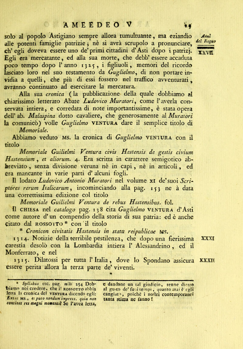 solo al popolo Astigiano sempre allora tumultuante, ma eziandio alle potenti famiglie patrizie $ nè si avrà scrupolo a pronunciare, eh’ egli doveva essere uno de’ primi cittadini d’Asti dopo i patrizj. Egli era mercatante, ed alla sua morte, che debb’essere accaduta poco tempo dopo 1* anno 1315, i figliuoli, memori del ricordo lasciato loro nel suo testamento da Guglielmo, di non portare in- vidia a quelli, che più di essi fossero nel traffico avventurati, avranno continuato ad esercitare la mercatura. Alla sua cronica (la pubblicazione della quale dobbiamo al chiarissimo letterato Abate Ludovico Muratori, come l’averla con- servata intiera, e corredata di note importantissime, è stata opera dell’ ab. Malaspina dotto cavaliere, che generosamente al Muratori la comunicò) volle Guglielmo ventura dare il semplice titolo di Memoriale. Abbiamo veduto MS. la cronica di Guglielmo ventura con il titolo dnnl del Regno xx va Memoriale Guilielmi Ventura civis Hastensis de gestis civium Hastensium , et aliorum. 4. Era scritta in carattere semigotico ab- breviato , senza divisione veruna nè in capi, nè in articoli, ed era mancante in varie parti d’ alcuni fogli. Il iodato Ludovico Antonio Muratori nel volume xi de’suoi Seri- ptores rerum Italicarum, incominciando alla pag. 153 ne à data una correttissima edizione col titolo Memoriale Guilielmi Ventura de rebus Hastensibus. fol. Il CHIESA nel catalogo pag. 138 cita Guglielmo ventura d’Asti come autore d’un compendio della storia di sua patria: ed è anche citato dal rosso ito* con il titolo * Cronicon civitatis Hastensis in stata reìpublicae MS. 1314. Notizie della terribile pestilenza, che dopo una fierissima XXXI carestia desolò con la Lombardia intiera 1’ Alessandrino, ed il Monferrato, e nel 1315. Dilatossi per tutta V Italia, dove lo Spondano assicura xxxn essere perita allora la terza parte de’ viventi. * Syllabus etc. pag mìhi 254 Dob- biamo noi credere, che i! rossotto abbia letta la cronica de! ventura dicendo egli: Extat ms , ei puto nondum impresi, quia non continet res magni mowientiì Se l’avca letta, e dandone un tal giudicio, tenne dietro al gusto de’fum tempi, quanto mai è egli cangiata, poiché i noflri contemporanei tanta stima ne fanno l