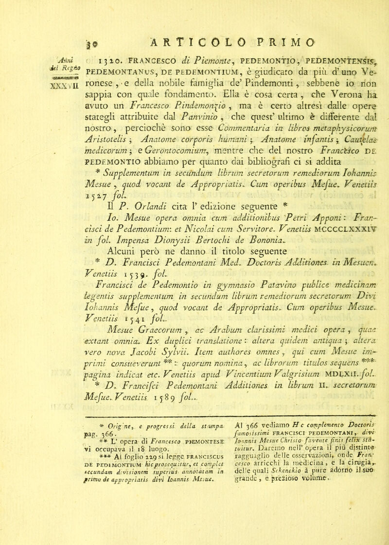 Aiìnl 1310. FRANCESCO di Piemonte, PEDEMONTIO, PEDEMONTENSTSy Aa RegAo PEDEMONTANUS? DE pedemontium , è giudicato da più d’uno Vé- XXX vii ronese,'e della nobile famiglia de’ Pindemonti, sebbene io non sappia con quale fondamento. Ella è cosa certa , che Verona ha avuto un Francesco Pindemonfio , ma è certo altresì dalle opere stategli attribuite dal Panvinio , che quest’ ultimo è differente dal nostro, perciochè sono esse Commentaria in Libros metaphysìcorunt Aristotelis y Anatome corporis immani y Anatome infantis y Cautglae medicorum y e Gerontocomium, mentre che del nostro Francesco DE PEDEMONTIO abbiamo per quanto dai bibliografi ci si addita * Supplementum in seciindum librwn seerstorum remediorum lohannis Mesue y quod vocant de Appropriatisi Cum operibus Mefue„ Venetiis 1527 fol.. Il P. Orlandi cita 1’ edizione seguente * Io. Mesue opera omnia cum addiiionibus Pètri Apponi : Fr ar- disci de Pedemontium: et Nicolai cum Servitore. Fenetiis MCCCCLXXXiV in fol. Impensa Dionysii Bertochi de B omnia*. Alcuni però ne danno il titolo seguente * D. Francisci Pedemontani Med. Doctoris Additiones. in Mesuen_ Venetiis 1539. fol Francisci de Pedemontio in gymnasio Patavino publice medicinam legentìs supplementum in secundum librum remediorum secretcrum Divi lohannis Mefite, quod vocant de Appropriatisi Cum operibus Mesue. Fenetiis 15.41 foL- Mesue Graecorum , ac Afabum clarissimi medici opera , quae extant omnia*. Ex duplici translatione : altera quidem antiqua y altera vero nova Jacobi Sylvii. Item authores omnes r qui cum Mesue im- primi consueverunt ** :: quorum nomina, ac librorum titulos sequens ***' pagina indicat etc. Fenetiis apud Fincendimi Falgrisium MDLXH.fol*. * D. Francifci Pedemontani Additiones in librwn IL secretorum Mefue. Fenetiis 1589 fot. ** Orignc, e progressi. della, stampa: pag. 366. ** L’ opera di Francesco piemontese; vi occupava il 18 luogo. *** Ai foglio 2ìg si legge franciscus de PEDtMCNTlUM hicprosequitur, et complet secundam divisionem superius annòtatam in primo de appropriatìs divi loannis Me sue. Al 366 vediamo He complemento Doctoris famosissimi FRANCISCI PEDEMONTANI,, divi loinnis Mesue Christo fave,ite finis fètix stà- tuitur. Daremo nell’opera il piu djstintis ragguaglio delle osservazioni, onde Fran- cesco arricchì ia medicina, e la cinigia», delle quali Sckenekiaà pure adorno il suo grande, e prezioso voltane.