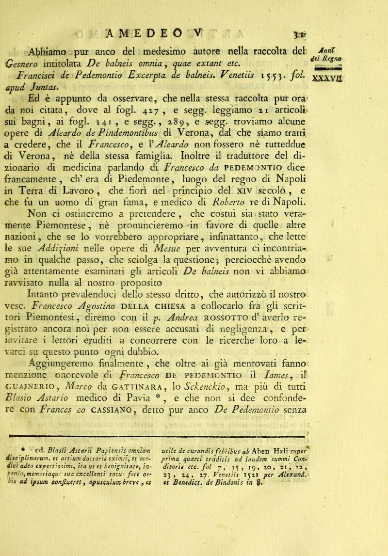 Abbiamo pur anco del medesimo autore nella raccolta del Gesnero intitolata De balneis omnia, quae extant etc. Francisci de Pedemontio Excerpta de balneis. Venetiis 1553. fol. apud Juntas. Ed è appunto da osservare, che nella stessa raccolta pur ora1 da noi citata, dove al fogl. 427, e segg. leggiamo 21 articoli sui bagni, ai fogl. 141 , e segg., 289, e segg. troviamo alcune opere di Aleardo de Pindemontibus di Verona, dal che siamo tratti a credere, che il Francesco, e PAleardo non fossero nè tutteddue di Verona, nè della stessa famiglia. Inoltre il traduttore del di- zionario di medicina parlando di Francesco da pedemontio dice francamente , eh’ era di Piedemonte, luogo del regno di Napoli in Terra di Lavoro, che fiorì nel principio del xiv secolo , e che fu un uomo di gran fama, e medico di Roberto re di Napoli. Non ci ostineremo a pretendere, che costui sia-stato vera- mente Piemontese, nè pronuncieremo fin favore di quelle altre nazioni, che se lo vorrebbero appropriare, infinattanto, che lette le sue Addizioni nelle opere di Mesue per avventura ci incontria- mo in qualche passo, che sciolga la questione; perciocché avendo già attentamente esaminati gli articoli De babieis non vi abbiamo ravvisato nulla al nostro proposito intanto prevalendoci dello stesso dritto, che autorizzò il nostro vesc. Francesco Agostino della CHIESA a collocarlo fra gli scrit- tori Piemontesi, diremo con il p. Andrea rossotto d’ averlo re- gistrato ancora noi per non essere accusati di negligenza, e per invitare i lettori eruditi a concorrere con le ricerche loro a le- varci su questo punto ogni dubbio. Aggiungeremo finalmente , che oltre ai già mentovati fanno menzione onorevole di Francesco DE pedemontio il lames, il GUajnerio, Marco da Gattinara, lo Sck.enck.io, ma più di tutti Biasio Astario medico di Pavia * , e che non si dee confonde- re con Frances co CASS1ANO , detto pur anco De Pedemontio senza * ' ed. Blasìi Ostarli Papiensis ammoni utile de curandis fehrilus al Aben Hai? super' disc’plinarum, et artium doctoris eximìì, et me- prima quarti traditis ad laudem summi Con- divi adeo expert'ssimi, ita ut et benignitate, in- ditoris etc. fol 7, 15 , 19, 20, 21, n, cenio,memoriaqu ' sua excellenti totu fere or- 23, 24, 27. Venetiis 152I per Al.exanà, bis ad ipsum confluirei, opuseulum breve, et et Benedici. de Pindonis in §.