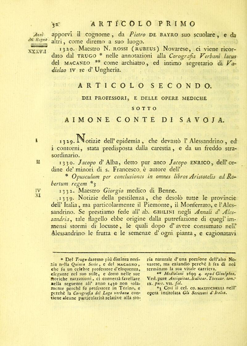 apporvi il cognome , da Pietro de bayro suo scuoiare , e da altri, come diremo a suo luogo. 13.2,0. Maestro N. rossi (rueeus). Novarese, ci viene ricor- dato dal TRUGO * nelle annotazioni alla Corografia Verbani lacus del macaneo ** come archiatro , ed intimo segretario di V~a- dislao iv re d’ Ungheria. ARTICOLO SECONDO. DEI PROFESSORI, E DELLE OPERE MEDICHE SOTTO AXMONE CONTE DI SAVOIA. 1319. l^otizie dell’epidemia, che devastò F Alessandrino, ed i contorni, stata predisposta dalla carestia, e da un freddo stra- sordinario.. 1330. Jacopo d’Alba, detto pur anco Jacopo Enrico, dell’or- dine de’minori di s. Francesco è autore deli’ * Opusculum per conclusiones ii% omnes libros Aristotelìs ad Ro- bert um regem *3 1331. Maestro Giorgio medico di Benne. ,1339,. Notizie della pestilenza, che desolò tutte le provincia dell’ Italia, ma particolarmente il Piemonte, il Monferrato, e l’Ales- sandrino. Se prestiamo fede all’ ab. ghilini negli Annali d’ Ales- sandria, tale flagello ebbe origine dalla putrefazione di quegl’im- mensi stormi di locuste,. le quali dopo d’avere consumato nell’ Alessandrino> le frutta e le semenze d’ ogni pianta, e cagionatavi !Anni del Regno XXXV. I * Del Trugo daremo piu distinta noti- zia nella Quinta Seriee del magagno , che fu un celebre professore d’eloquenza, elegante nel suo stile, e dotto nelle sue Storiche narrazioni, ci converrà favellare «ella seguente all’ anno 1430 non sola- mente perchè fu professore in Torino, e perehè la Corografia del Lago verbane con- tiene alcune particolarità relative alla sto- ria naturale d’una porzione dell’alto No- varese, ma eziandio perchè à fra di noi terminato la sua vitale carriera. ** Medlolani 1699 4 apud GisuìpHos. Ved. pure Antiquitat.ltalicar. Thesaur, tom? IX. ’pa.rt. VII. fol. *3 Cosi il cel. co. mazzucheixi neir opera intitolata Gli Scrittori d'Italia.